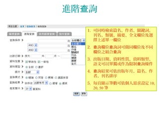 進階 詢查
1. 可同時檢索篇名、作者、關鍵詞、
刊名、類號、摘要、全文欄位及選
擇上述單一欄位
2. 詢欄位 詢詞可做同欄位及不同查 查
欄位之組合 詢查
3. 出版日期、資料性質、資料類型、
語文可以單獨或作為限制 詢條件查
4. 詢結果可依出版年月、篇名、作查
者、刊名排序
5. 每頁顯示筆數可依個人需求設定 10,
20, 50 筆
 