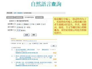 自然語言 詢查
檢索欄位中輸入一敘述性的句子
，系統將依所輸入之檢索 自動值
產生關鍵詞於篇名、作者、關鍵
詞、摘要、全文等欄位執行模糊
詢，並於結果顯示時依其相關查
度排序。
 
