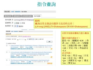 指令 詢查
範例
詢以英文發表有關莎士比亞的文章查 ：
(LA=eng) [AND] (TI=Shakespeare OR KW=Shakespeare)
以指令及檢索 組合進行 詢值 查
，
欄位名稱代碼如下：
篇名 =TI ；關鍵詞 =KW ；作
者 =AU ；刊名 = JT ；分類號
=CC ；出版日期 =PD ；摘要
=AB ；全文 =TX ；作品語文
=LA
語文代碼：
中文 =chi ；英文 =eng ；日文
=jpn ；法文 =fre ；德文
=ger ；西班牙文 =spa ； 俄文
=rus ；韓文 kor
 