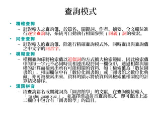 詢模式查
• 精確查詢
– 針對輸入之 詢 ，於篇名、關鍵詞、作者、摘要、全文欄位進查 值
行逐字 詢查 時，系統可自動執行相關參照 ( 同義 ) 詞的檢索。
• 同音查詢
– 針對輸入的 詢 ，除進行精確 詢模式外，同時 出與 詢查 值 查 查 查 值
之中文字的同音字。
• 模糊查詢
– 模糊 詢係將檢索 以查 值 近似詞的方式擴大檢索範圍，因此檢索值
中的每一字元不必同時且相連出現於同一欄位中，透過相鄰與加
權的計算而檢索出所有可能相關的資料，如：檢索 為「數位圖值
書館」，相關欄位中有「數位化圖書館」或「圖書館之數位化典
藏」亦可被檢索出來，資料的顯示將依資料與檢索 相關度的計值
算結果排序。
• 漢語拼音
– 欲 詢篇名或關鍵詞為「圖書館學」的文獻，在 詢欄位輸入查 查
「 tu shu guan xue 」，並選擇漢語拼音 詢模式，即可 出上述查 查
二欄位中包含有「圖書館學」的篇目。
 