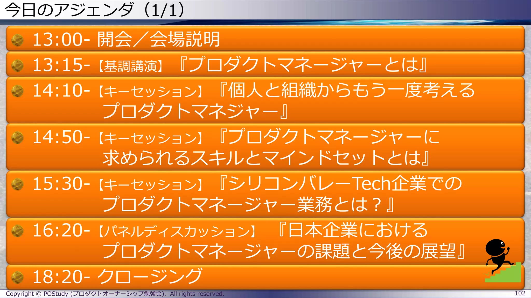 今日のアジェンダ（1/1）
13:00- 開会／会場説明
13:15-【基調講演】『プロダクトマネージャーとは』
14:10-【キーセッション】『個人と組織からもう一度考える
プロダクトマネジャー』
14:50-【キーセッション】『プロダクトマネージャーに
求められるスキルとマインドセットとは』
15:30-【キーセッション】『シリコンバレーTech企業での
プロダクトマネージャー業務とは？』
16:20-【パネルディスカッション】 『日本企業における
プロダクトマネージャーの課題と今後の展望』
18:20- クロージング
Copyright © POStudy (プロダクトオーナーシップ勉強会). All rights reserved. 102
 