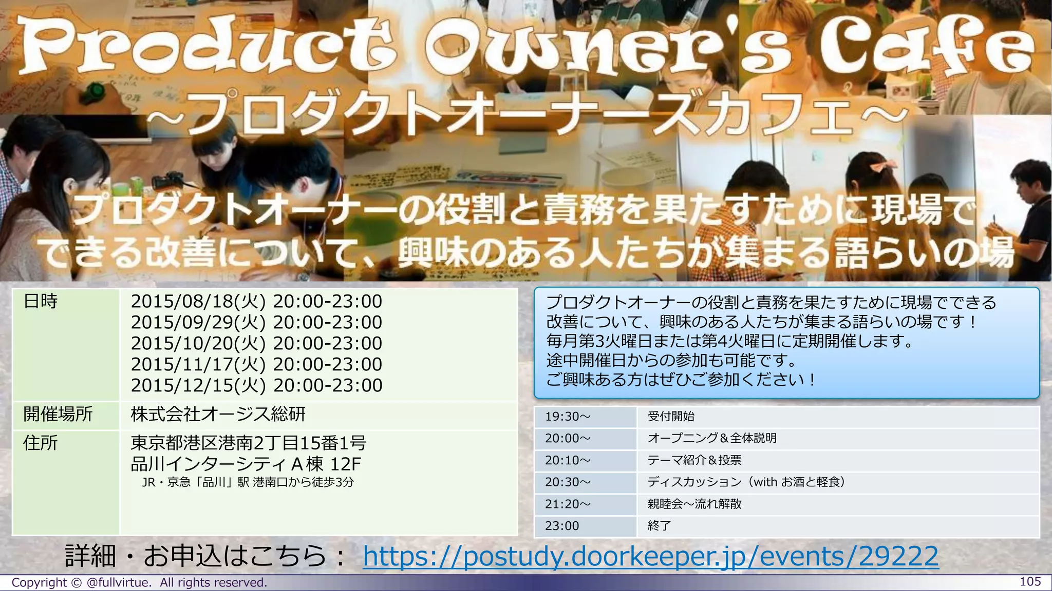 Copyright © @fullvirtue. All rights reserved. 105
詳細・お申込はこちら： https://postudy.doorkeeper.jp/events/29222
19:30～ 受付開始
20:00～ オープニング＆全体説明
20:10～ テーマ紹介＆投票
20:30～ ディスカッション（with お酒と軽食）
21:20～ 親睦会～流れ解散
23:00 終了
日時 2015/08/18(火) 20:00-23:00
2015/09/29(火) 20:00-23:00
2015/10/20(火) 20:00-23:00
2015/11/17(火) 20:00-23:00
2015/12/15(火) 20:00-23:00
開催場所 株式会社オージス総研
住所 東京都港区港南2丁目15番1号
品川インターシティＡ棟 12F
JR・京急「品川」駅 港南口から徒歩3分
プロダクトオーナーの役割と責務を果たすために現場でできる
改善について、興味のある人たちが集まる語らいの場です！
毎月第3火曜日または第4火曜日に定期開催します。
途中開催日からの参加も可能です。
ご興味ある方はぜひご参加ください！
 