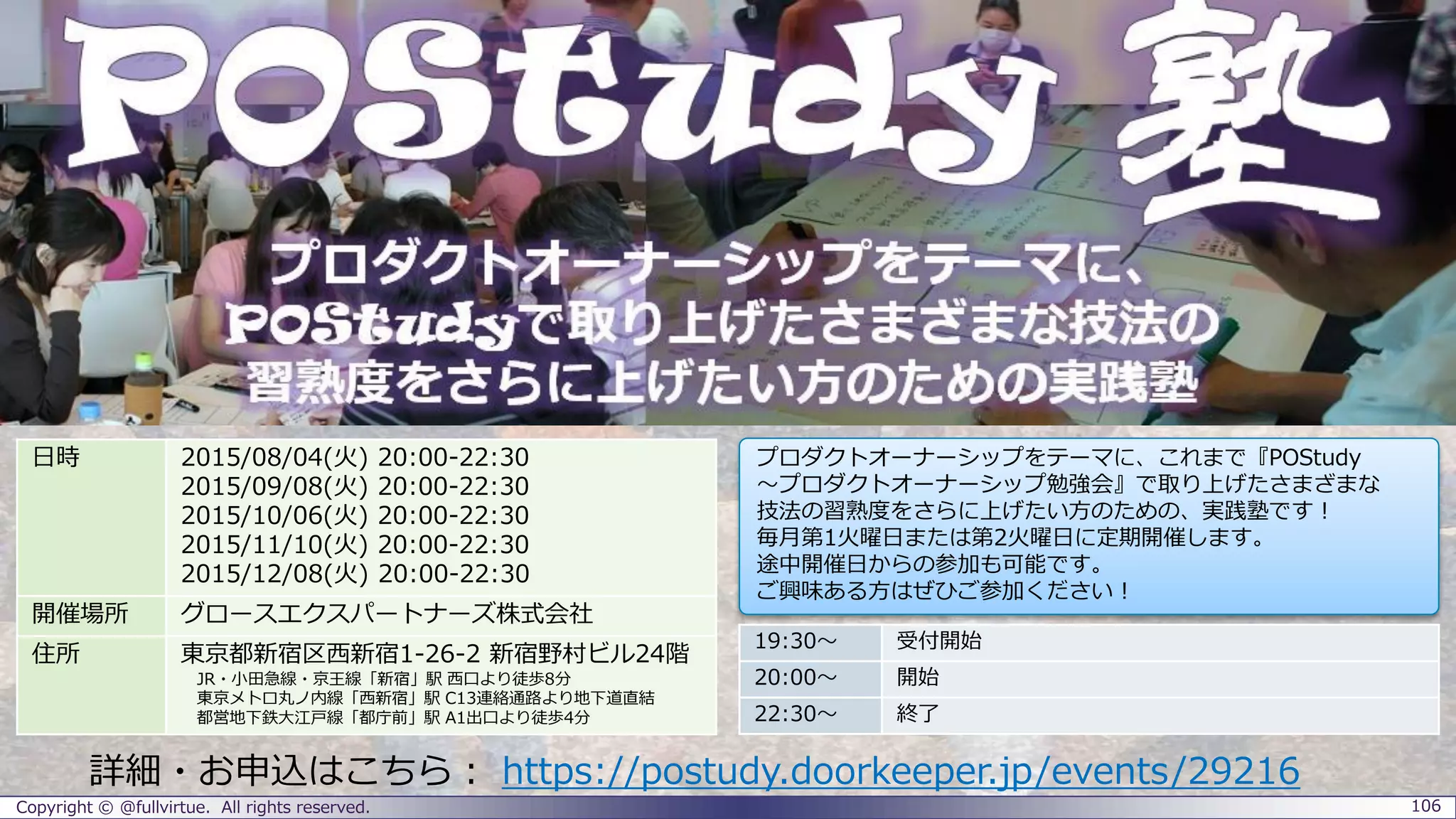 Copyright © @fullvirtue. All rights reserved. 106
詳細・お申込はこちら： https://postudy.doorkeeper.jp/events/29216
19:30～ 受付開始
20:00～ 開始
22:30～ 終了
日時 2015/08/04(火) 20:00-22:30
2015/09/08(火) 20:00-22:30
2015/10/06(火) 20:00-22:30
2015/11/18(水) 20:00-22:30
2015/11/26(木) 20:00-22:30
開催場所 グロースエクスパートナーズ株式会社
住所 東京都新宿区西新宿1-26-2 新宿野村ビル24階
JR・小田急線・京王線「新宿」駅 西口より徒歩8分
東京メトロ丸ノ内線「西新宿」駅 C13連絡通路より地下道直結
都営地下鉄大江戸線「都庁前」駅 A1出口より徒歩4分
プロダクトオーナーシップをテーマに、これまで『POStudy
～プロダクトオーナーシップ勉強会』で取り上げたさまざまな
技法の習熟度をさらに上げたい方のための、実践塾です！
毎月第1火曜日または第2火曜日に定期開催します。
途中開催日からの参加も可能です。
ご興味ある方はぜひご参加ください！
 