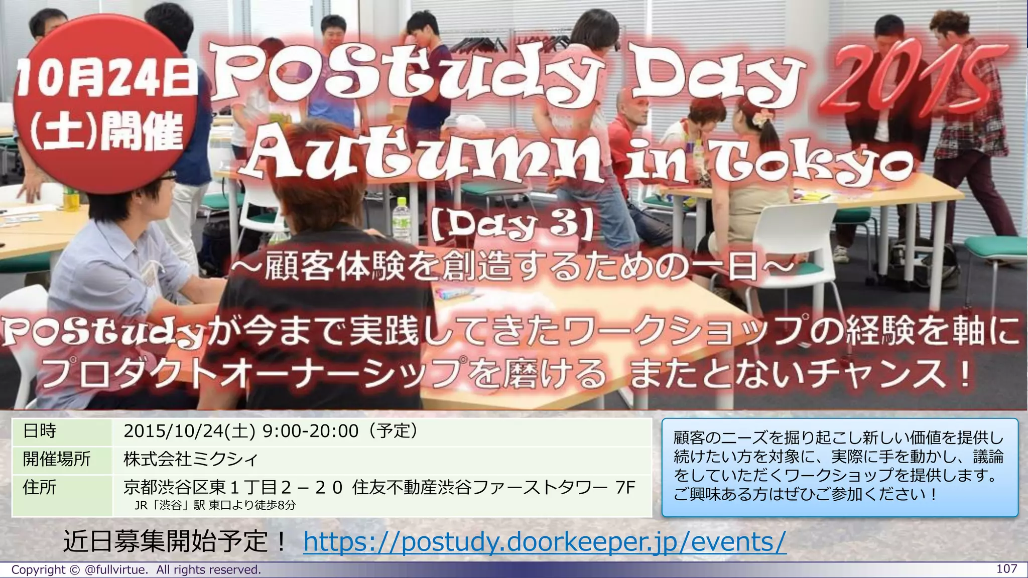 Copyright © @fullvirtue. All rights reserved. 107
日時 2015/10/24(土) 9:00-20:00（予定）
開催場所 株式会社ミクシィ
住所 京都渋谷区東１丁目２－２０ 住友不動産渋谷ファーストタワー 7F
JR「渋谷」駅 東口より徒歩8分
顧客のニーズを掘り起こし新しい価値を提供し
続けたい方を対象に、実際に手を動かし、議論
をしていただくワークショップを提供します。
ご興味ある方はぜひご参加ください！
詳細・お申込はこちら： https://postudy.doorkeeper.jp/events/32648
 