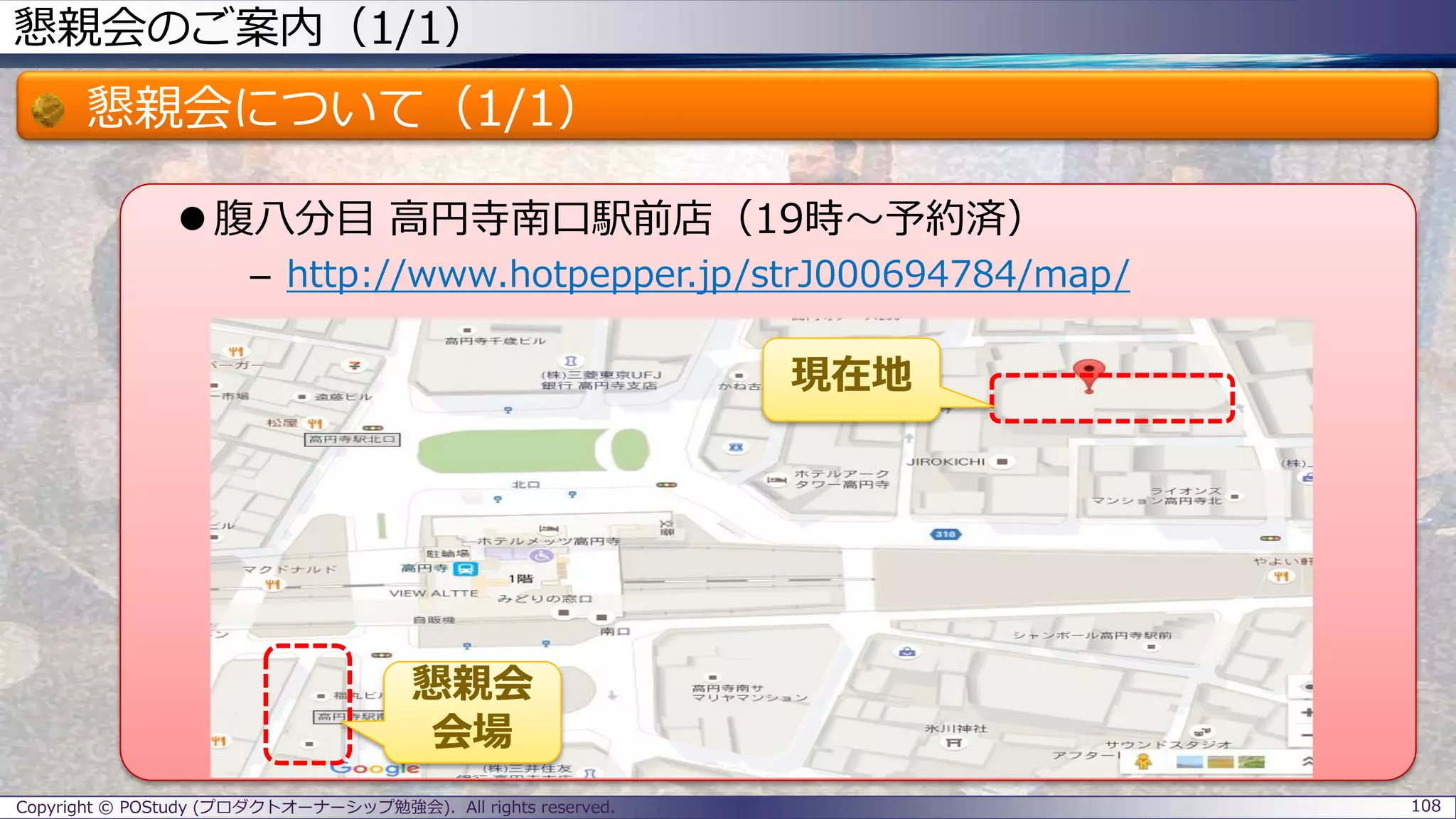 懇親会のご案内（1/1）
懇親会について（1/1）
 腹八分目 高円寺南口駅前店（19時～予約済）
– http://www.hotpepper.jp/strJ000694784/map/
Copyright © POStudy (プロダクトオーナーシップ勉強会). All rights reserved. 108
現在地
懇親会
会場
 