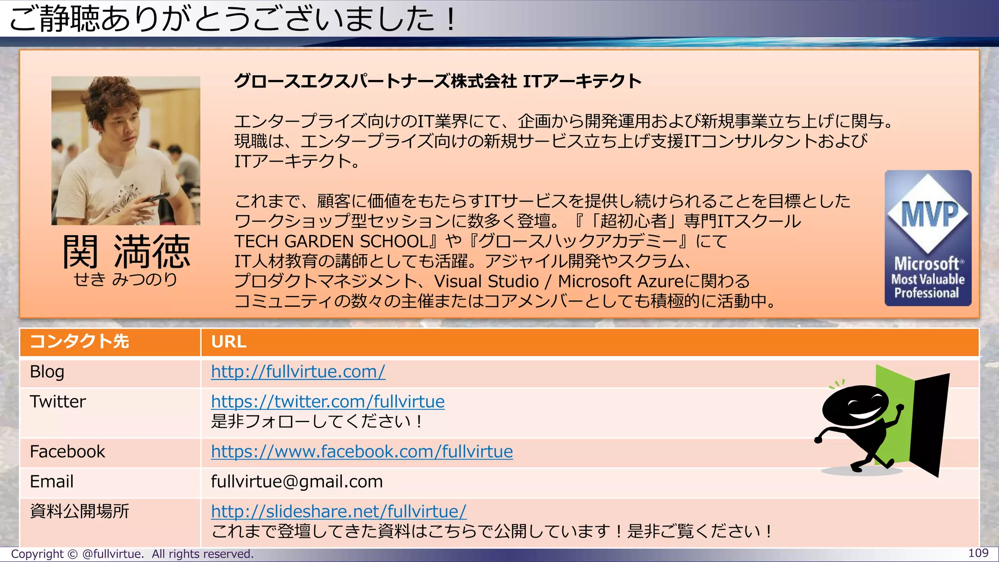 ご静聴ありがとうございました！
Copyright © @fullvirtue. All rights reserved. 109
グロースエクスパートナーズ株式会社 ITアーキテクト
エンタープライズ向けのIT業界にて、企画から開発運用および新規事業立ち上げに関与。
現職は、エンタープライズ向けの新規サービス立ち上げ支援ITコンサルタントおよび
ITアーキテクト。
これまで、顧客に価値をもたらすITサービスを提供し続けられることを目標とした
ワークショップ型セッションに数多く登壇。『「超初心者」専門ITスクール
TECH GARDEN SCHOOL』や『グロースハックアカデミー』にて
IT人材教育の講師としても活躍。アジャイル開発やスクラム、
プロダクトマネジメント、Visual Studio / Microsoft Azureに関わる
コミュニティの数々の主催またはコアメンバーとしても積極的に活動中。
コンタクト先 URL
Blog http://fullvirtue.com/
Twitter https://twitter.com/fullvirtue
是非フォローしてください！
Facebook https://www.facebook.com/fullvirtue
Email fullvirtue@gmail.com
資料公開場所 http://slideshare.net/fullvirtue/
これまで登壇してきた資料はこちらで公開しています！是非ご覧ください！
関 満徳
せき みつのり
 