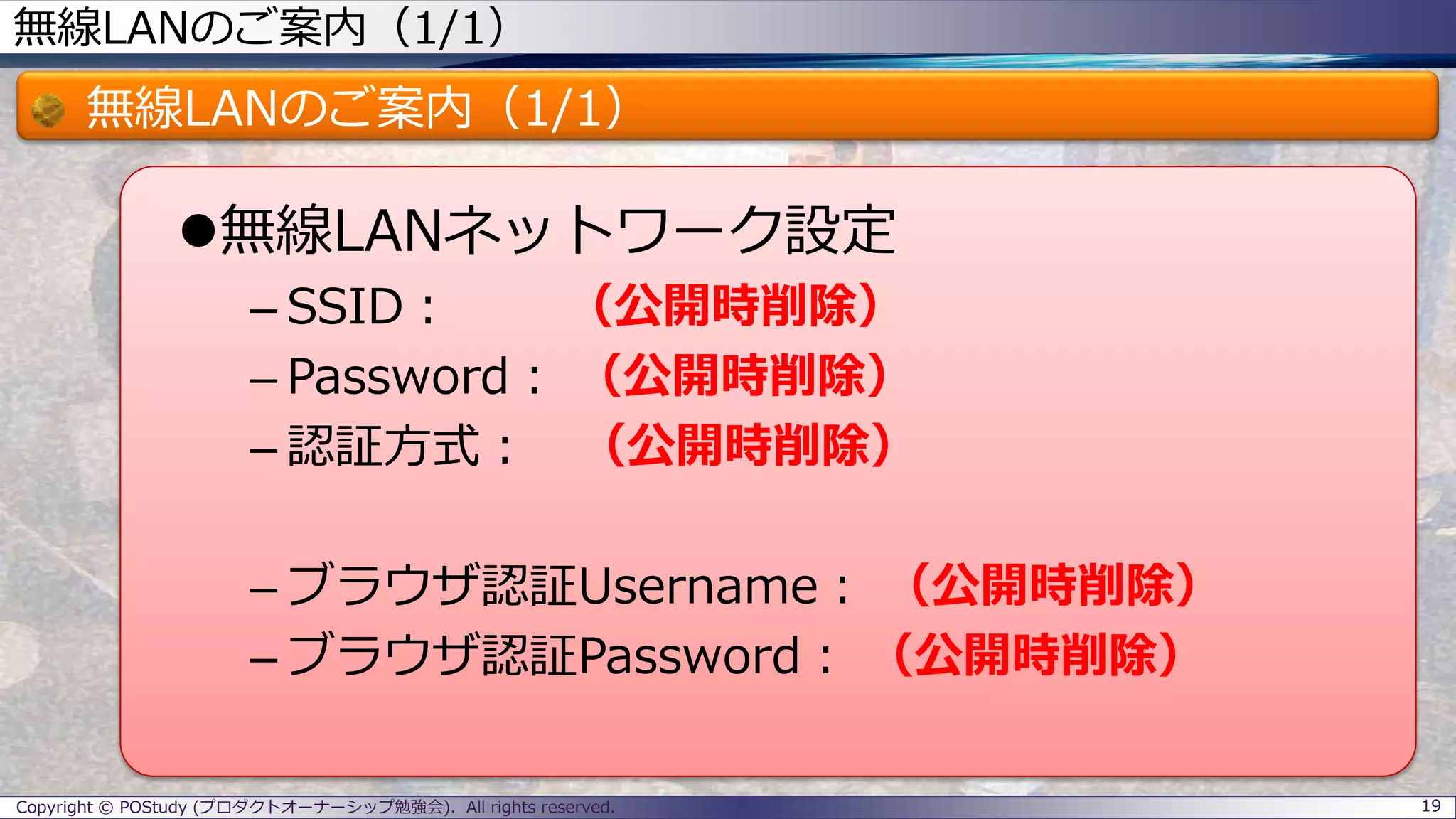 無線LANのご案内（1/1）
無線LANのご案内（1/1）
無線LANネットワーク設定
– SSID： （公開時削除）
– Password： （公開時削除）
– 認証方式： （公開時削除）
– ブラウザ認証Username： （公開時削除）
– ブラウザ認証Password： （公開時削除）
Copyright © POStudy (プロダクトオーナーシップ勉強会). All rights reserved. 19
 