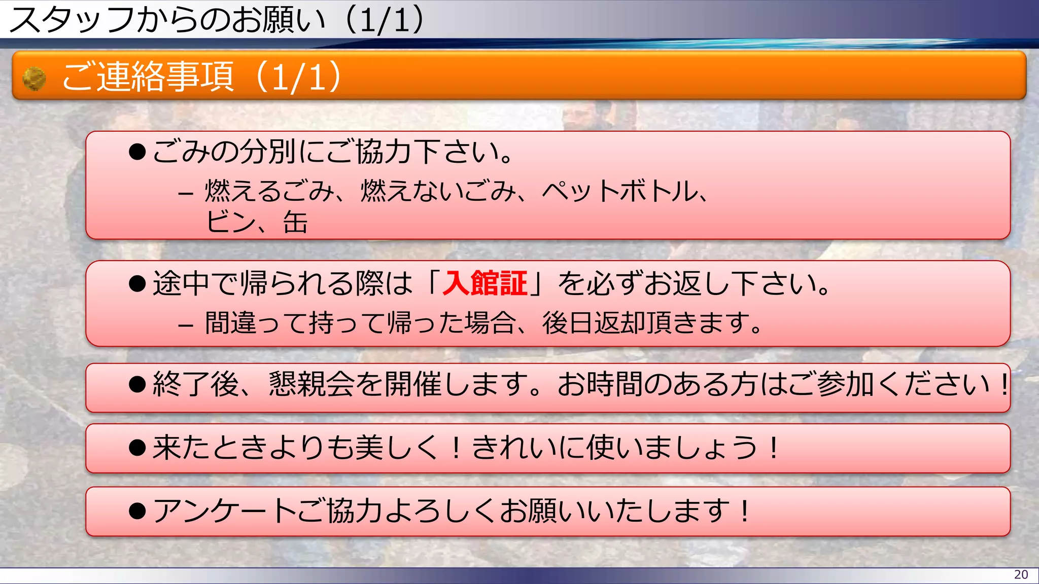 スタッフからのお願い（1/1）
ご連絡事項（1/1）
 ごみの分別にご協力下さい。
– 燃えるごみ、燃えないごみ、ペットボトル、
ビン、缶
 途中で帰られる際は「入館証」を必ずお返し下さい。
– 間違って持って帰った場合、後日返却頂きます。
 終了後、懇親会を開催します。お時間のある方はご参加ください！
 来たときよりも美しく！きれいに使いましょう！
 アンケートご協力よろしくお願いいたします！
20
 