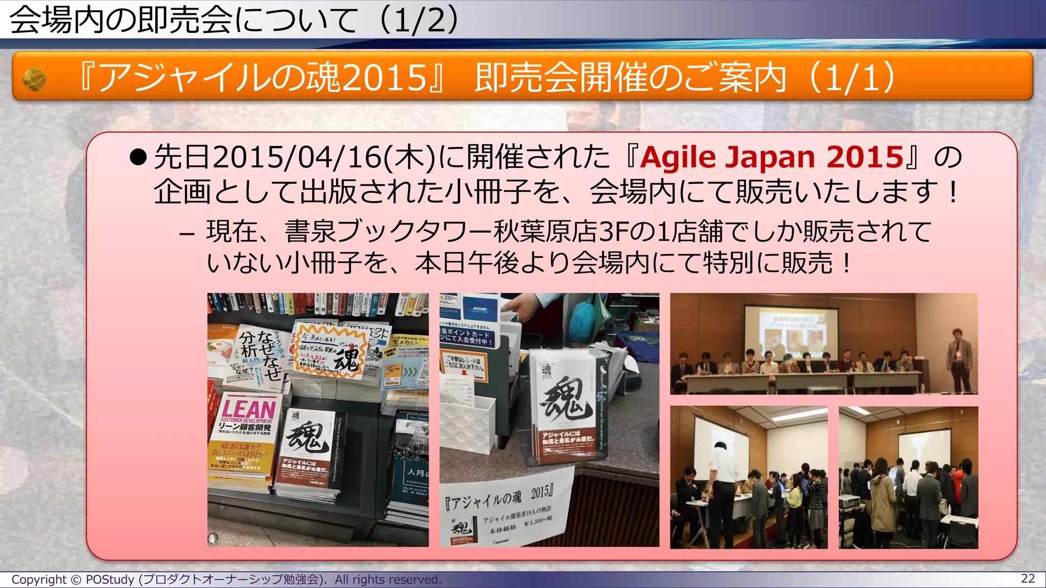 会場内の即売会について（1/2）
『アジャイルの魂2015』 即売会開催のご案内（1/1）
 先日2015/04/16(木)に開催された『Agile Japan 2015』の
企画として出版された小冊子を、会場内にて販売いたします！
– 現在、書泉ブックタワー秋葉原店3Fの1店舗でしか販売されて
いない小冊子を、本日午後より会場内にて特別に販売！
Copyright © POStudy (プロダクトオーナーシップ勉強会). All rights reserved. 22
 