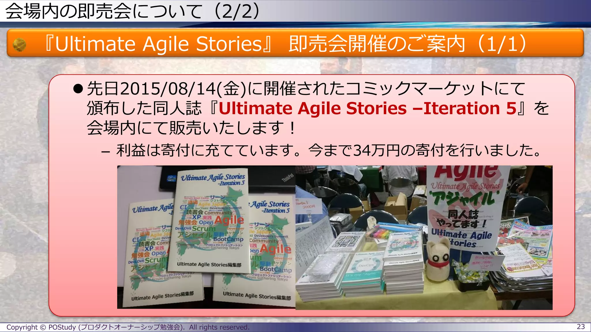 会場内の即売会について（2/2）
『Ultimate Agile Stories』 即売会開催のご案内（1/1）
 先日2015/08/14(金)に開催されたコミックマーケットにて
頒布した同人誌『Ultimate Agile Stories –Iteration 5』を
会場内にて販売いたします！
– 利益は寄付に充てています。今まで34万円の寄付を行いました。
Copyright © POStudy (プロダクトオーナーシップ勉強会). All rights reserved. 23
 