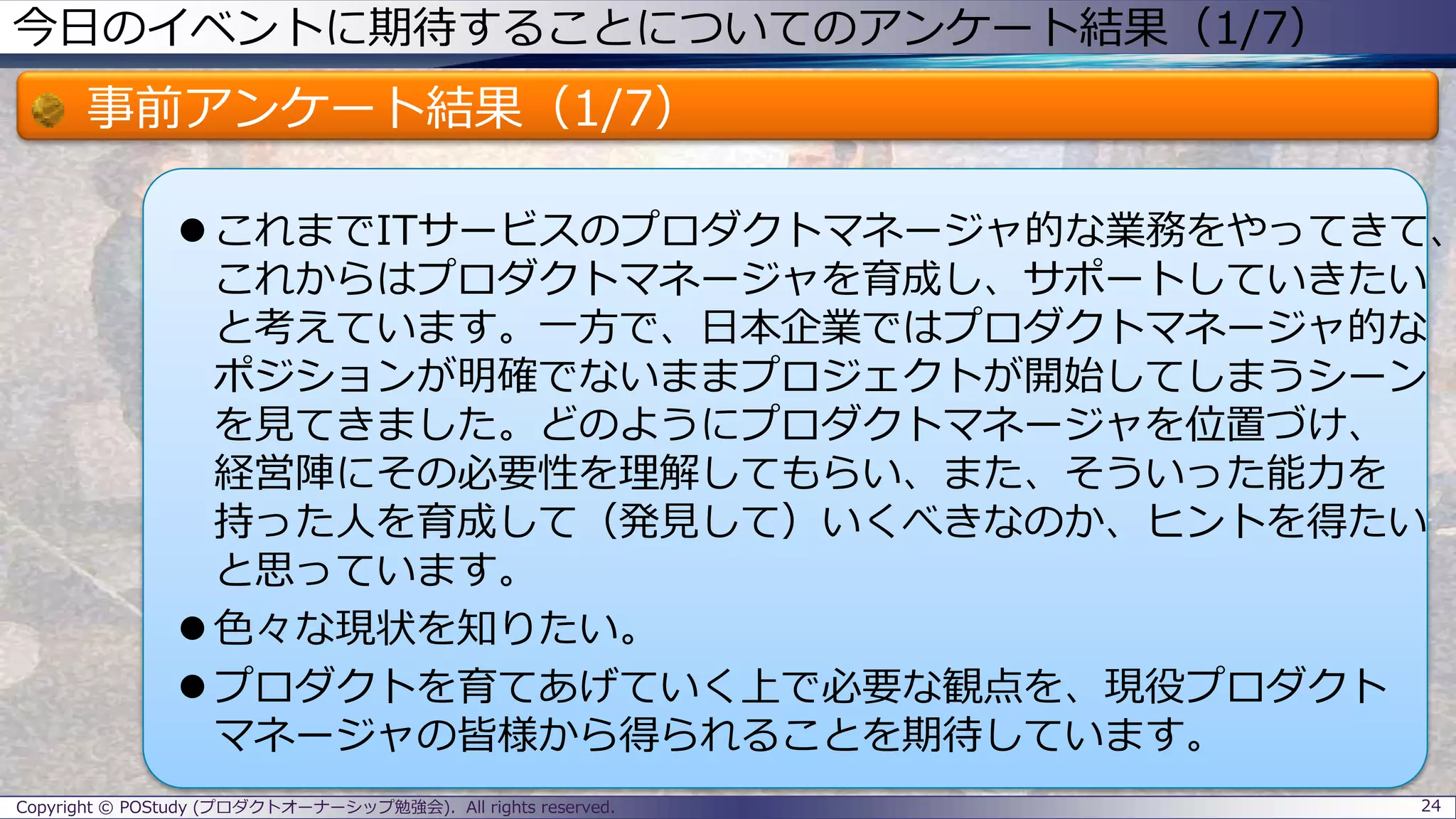 今日のイベントに期待することについてのアンケート結果（1/7）
事前アンケート結果（1/7）
 これまでITサービスのプロダクトマネージャ的な業務をやってきて、
これからはプロダクトマネージャを育成し、サポートしていきたい
と考えています。一方で、日本企業ではプロダクトマネージャ的な
ポジションが明確でないままプロジェクトが開始してしまうシーン
を見てきました。どのようにプロダクトマネージャを位置づけ、
経営陣にその必要性を理解してもらい、また、そういった能力を
持った人を育成して（発見して）いくべきなのか、ヒントを得たい
と思っています。
 色々な現状を知りたい。
 プロダクトを育てあげていく上で必要な観点を、現役プロダクト
マネージャの皆様から得られることを期待しています。
24Copyright © POStudy (プロダクトオーナーシップ勉強会). All rights reserved.
 