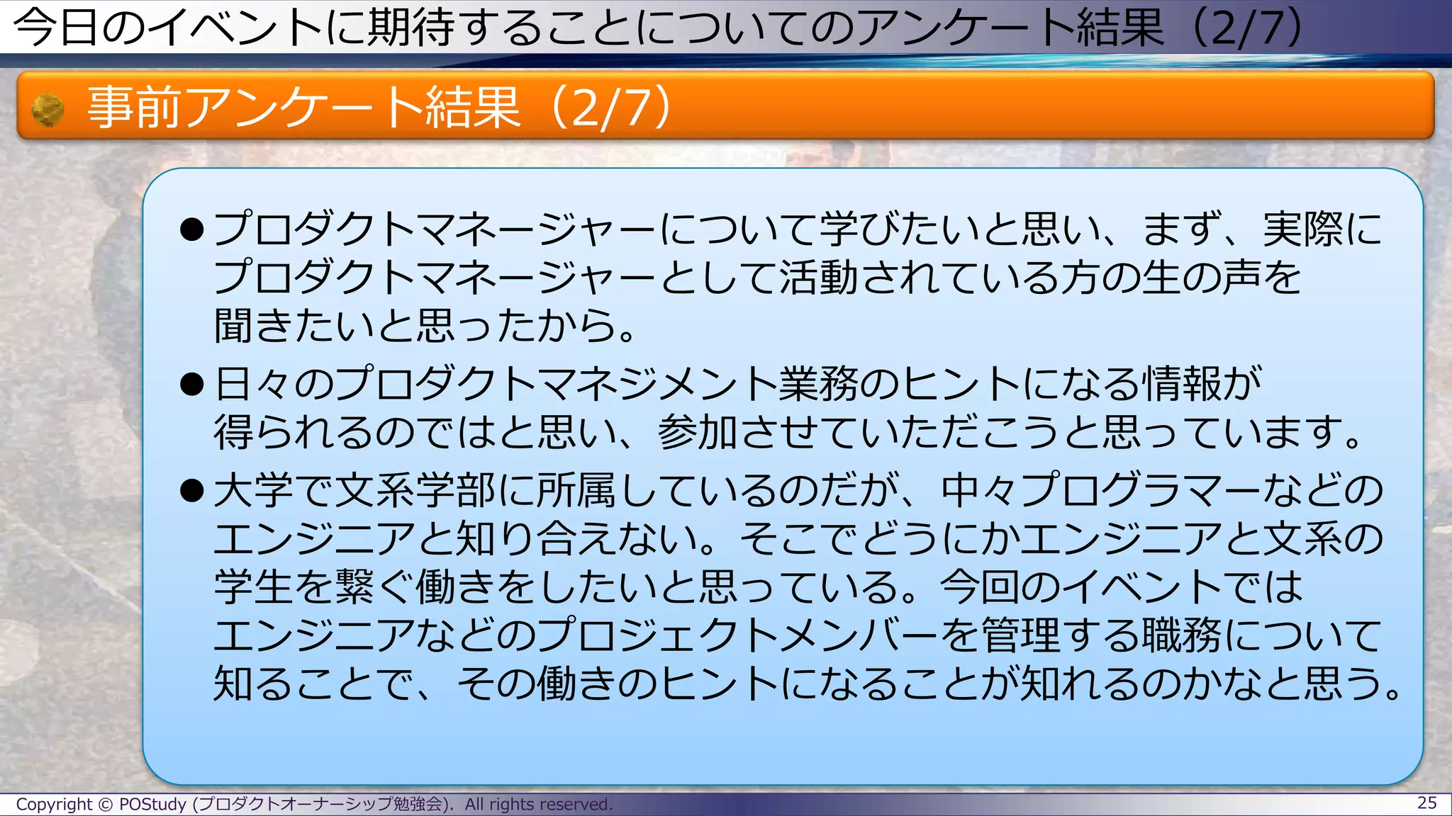 今日のイベントに期待することについてのアンケート結果（2/7）
事前アンケート結果（2/7）
 プロダクトマネージャーについて学びたいと思い、まず、実際に
プロダクトマネージャーとして活動されている方の生の声を
聞きたいと思ったから。
 日々のプロダクトマネジメント業務のヒントになる情報が
得られるのではと思い、参加させていただこうと思っています。
 大学で文系学部に所属しているのだが、中々プログラマーなどの
エンジニアと知り合えない。そこでどうにかエンジニアと文系の
学生を繋ぐ働きをしたいと思っている。今回のイベントでは
エンジニアなどのプロジェクトメンバーを管理する職務について
知ることで、その働きのヒントになることが知れるのかなと思う。
25Copyright © POStudy (プロダクトオーナーシップ勉強会). All rights reserved.
 