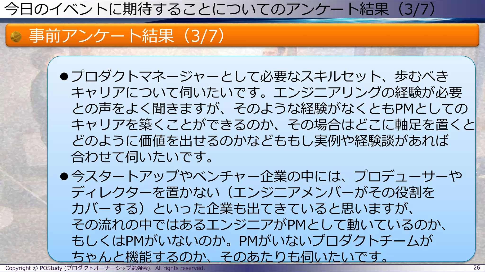 今日のイベントに期待することについてのアンケート結果（3/7）
事前アンケート結果（3/7）
 プロダクトマネージャーとして必要なスキルセット、歩むべき
キャリアについて伺いたいです。エンジニアリングの経験が必要
との声をよく聞きますが、そのような経験がなくともPMとしての
キャリアを築くことができるのか、その場合はどこに軸足を置くと
どのように価値を出せるのかなどももし実例や経験談があれば
合わせて伺いたいです。
 今スタートアップやベンチャー企業の中には、プロデューサーや
ディレクターを置かない（エンジニアメンバーがその役割を
カバーする）といった企業も出てきていると思いますが、
その流れの中ではあるエンジニアがPMとして動いているのか、
もしくはPMがいないのか。PMがいないプロダクトチームが
ちゃんと機能するのか、そのあたりも伺いたいです。
26Copyright © POStudy (プロダクトオーナーシップ勉強会). All rights reserved.
 