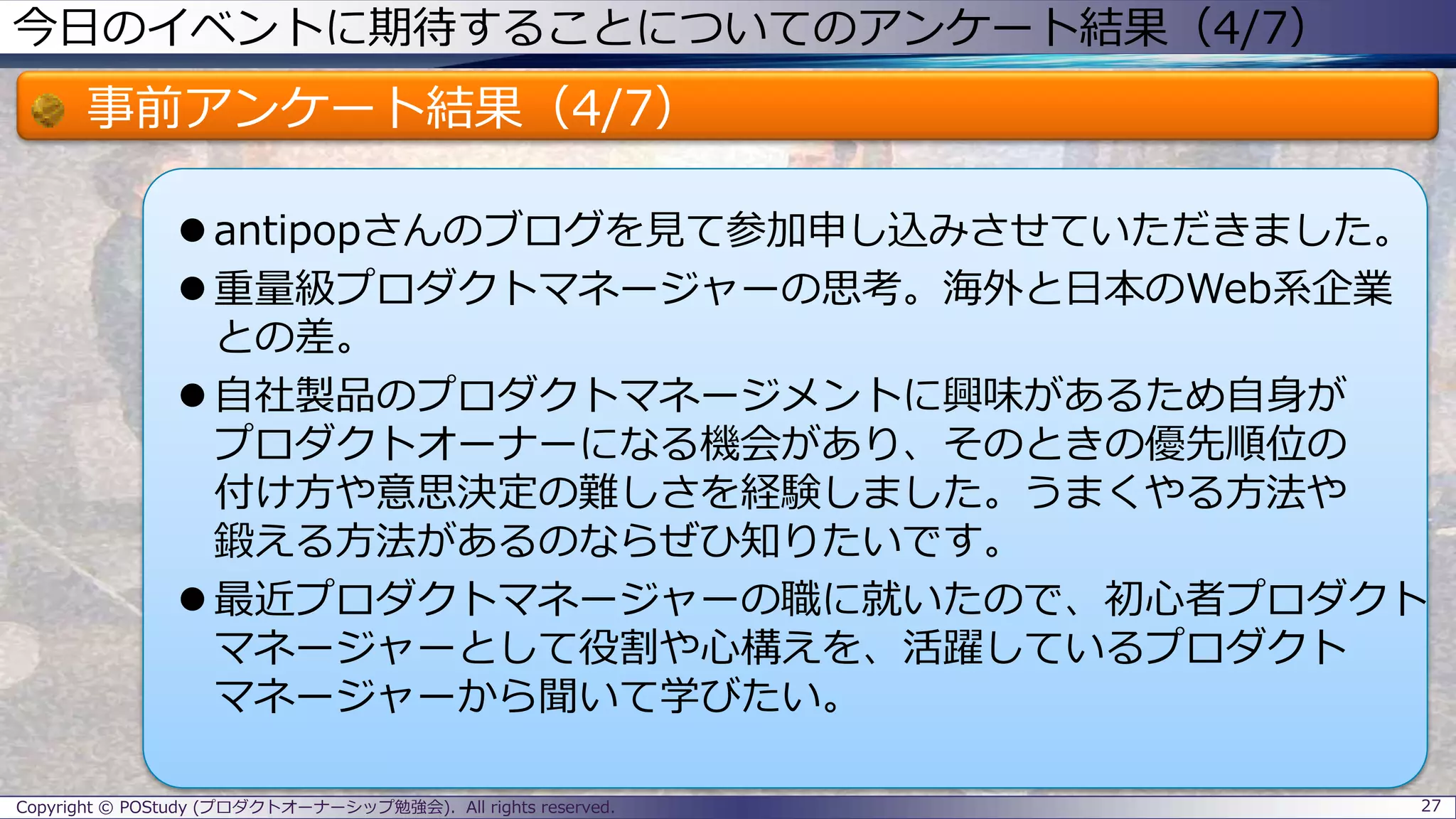 今日のイベントに期待することについてのアンケート結果（4/7）
事前アンケート結果（4/7）
 antipopさんのブログを見て参加申し込みさせていただきました。
 重量級プロダクトマネージャーの思考。海外と日本のWeb系企業
との差。
 自社製品のプロダクトマネージメントに興味があるため自身が
プロダクトオーナーになる機会があり、そのときの優先順位の
付け方や意思決定の難しさを経験しました。うまくやる方法や
鍛える方法があるのならぜひ知りたいです。
 最近プロダクトマネージャーの職に就いたので、初心者プロダクト
マネージャーとして役割や心構えを、活躍しているプロダクト
マネージャーから聞いて学びたい。
27Copyright © POStudy (プロダクトオーナーシップ勉強会). All rights reserved.
 