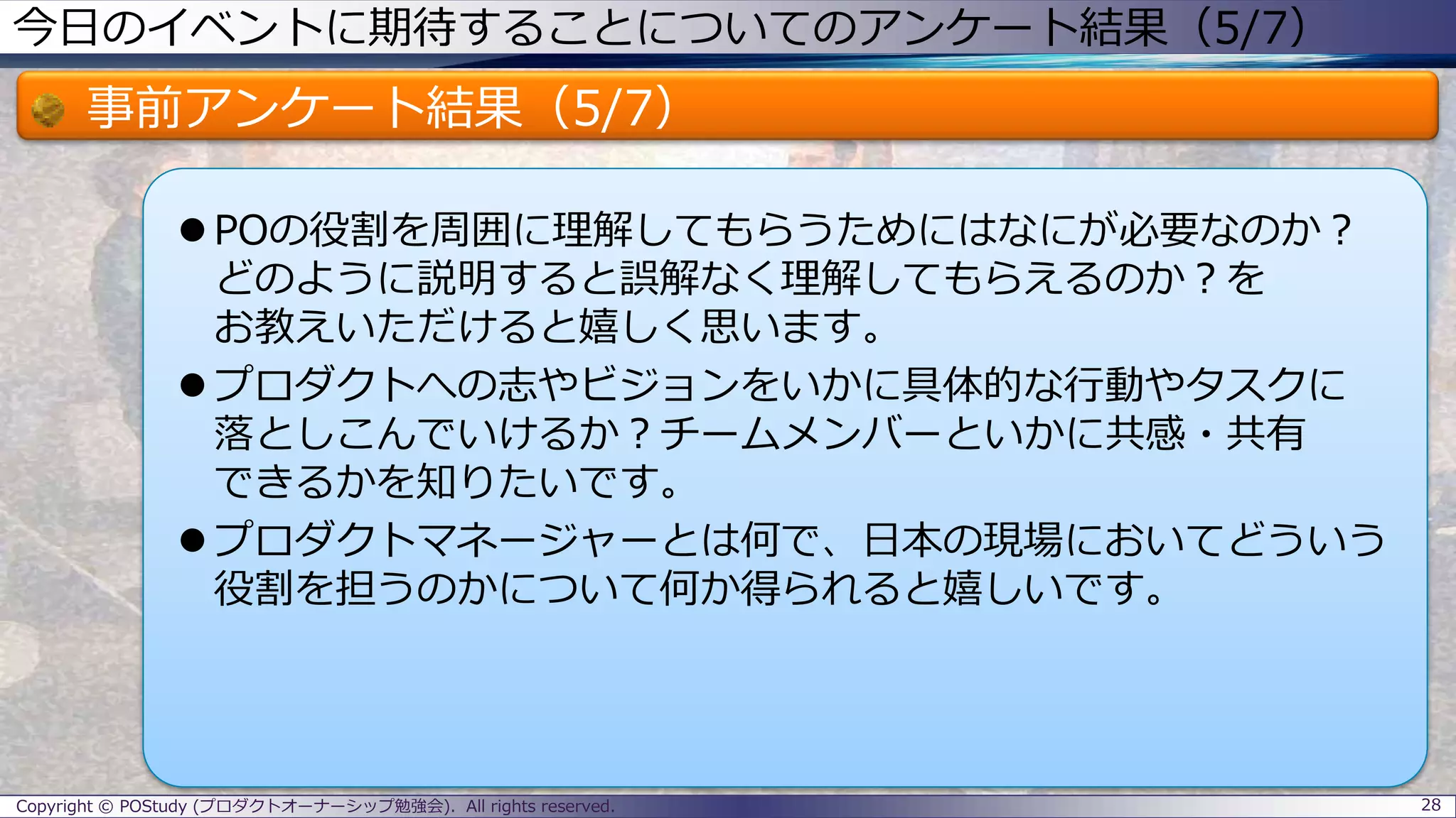 今日のイベントに期待することについてのアンケート結果（5/7）
事前アンケート結果（5/7）
 POの役割を周囲に理解してもらうためにはなにが必要なのか？
どのように説明すると誤解なく理解してもらえるのか？を
お教えいただけると嬉しく思います。
 プロダクトへの志やビジョンをいかに具体的な行動やタスクに
落としこんでいけるか？チームメンバーといかに共感・共有
できるかを知りたいです。
 プロダクトマネージャーとは何で、日本の現場においてどういう
役割を担うのかについて何か得られると嬉しいです。
28Copyright © POStudy (プロダクトオーナーシップ勉強会). All rights reserved.
 