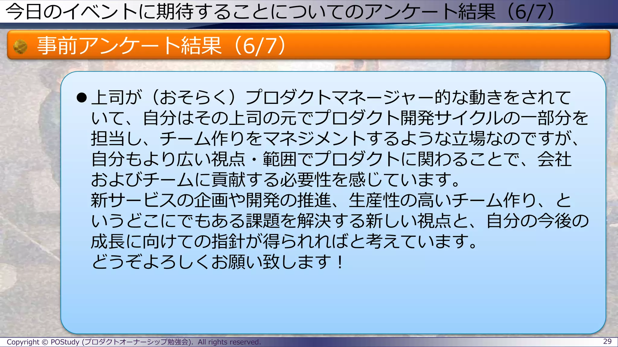 今日のイベントに期待することについてのアンケート結果（6/7）
事前アンケート結果（6/7）
 上司が（おそらく）プロダクトマネージャー的な動きをされて
いて、自分はその上司の元でプロダクト開発サイクルの一部分を
担当し、チーム作りをマネジメントするような立場なのですが、
自分もより広い視点・範囲でプロダクトに関わることで、会社
およびチームに貢献する必要性を感じています。
新サービスの企画や開発の推進、生産性の高いチーム作り、と
いうどこにでもある課題を解決する新しい視点と、自分の今後の
成長に向けての指針が得られればと考えています。
どうぞよろしくお願い致します！
29Copyright © POStudy (プロダクトオーナーシップ勉強会). All rights reserved.
 