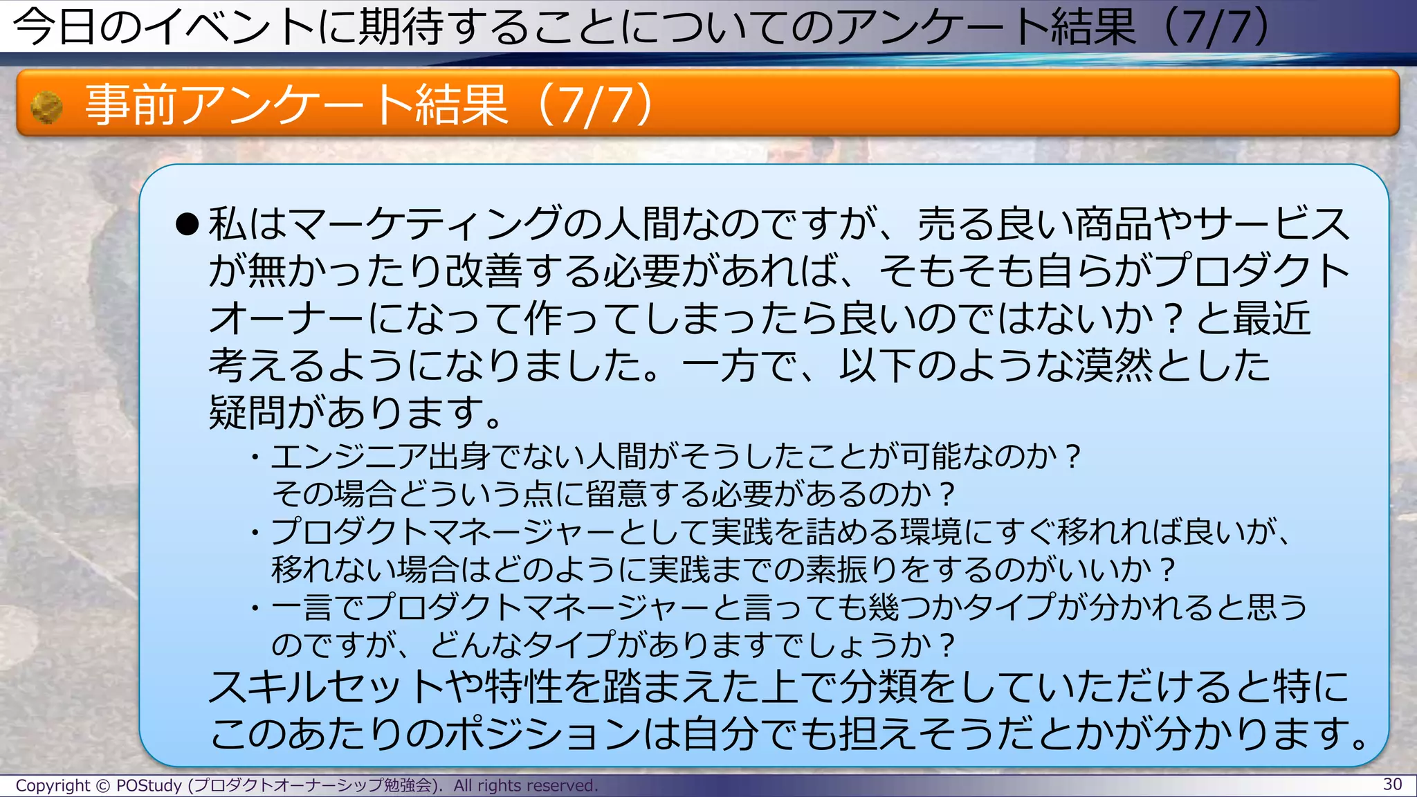 今日のイベントに期待することについてのアンケート結果（7/7）
事前アンケート結果（7/7）
 私はマーケティングの人間なのですが、売る良い商品やサービス
が無かったり改善する必要があれば、そもそも自らがプロダクト
オーナーになって作ってしまったら良いのではないか？と最近
考えるようになりました。一方で、以下のような漠然とした
疑問があります。
・エンジニア出身でない人間がそうしたことが可能なのか？
その場合どういう点に留意する必要があるのか？
・プロダクトマネージャーとして実践を詰める環境にすぐ移れれば良いが、
移れない場合はどのように実践までの素振りをするのがいいか？
・一言でプロダクトマネージャーと言っても幾つかタイプが分かれると思う
のですが、どんなタイプがありますでしょうか？
スキルセットや特性を踏まえた上で分類をしていただけると特に
このあたりのポジションは自分でも担えそうだとかが分かります。
30Copyright © POStudy (プロダクトオーナーシップ勉強会). All rights reserved.
 