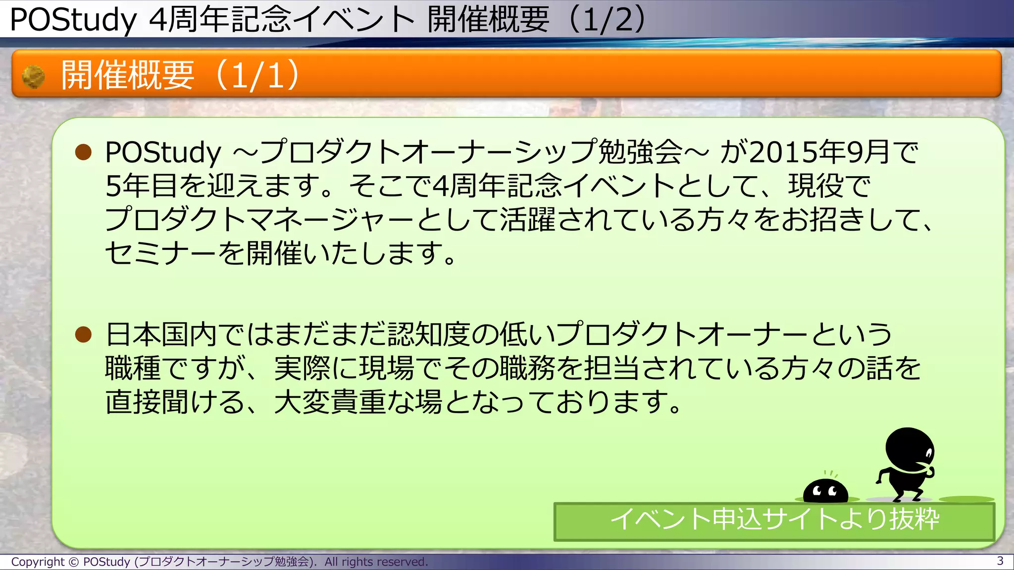 POStudy 4周年記念イベント 開催概要（1/2）
開催概要（1/1）
 POStudy ～プロダクトオーナーシップ勉強会～ が2015年9月で
5年目を迎えます。そこで4周年記念イベントとして、現役で
プロダクトマネージャーとして活躍されている方々をお招きして、
セミナーを開催いたします。
 日本国内ではまだまだ認知度の低いプロダクトオーナーという
職種ですが、実際に現場でその職務を担当されている方々の話を
直接聞ける、大変貴重な場となっております。
3Copyright © POStudy (プロダクトオーナーシップ勉強会). All rights reserved.
イベント申込サイトより抜粋
 