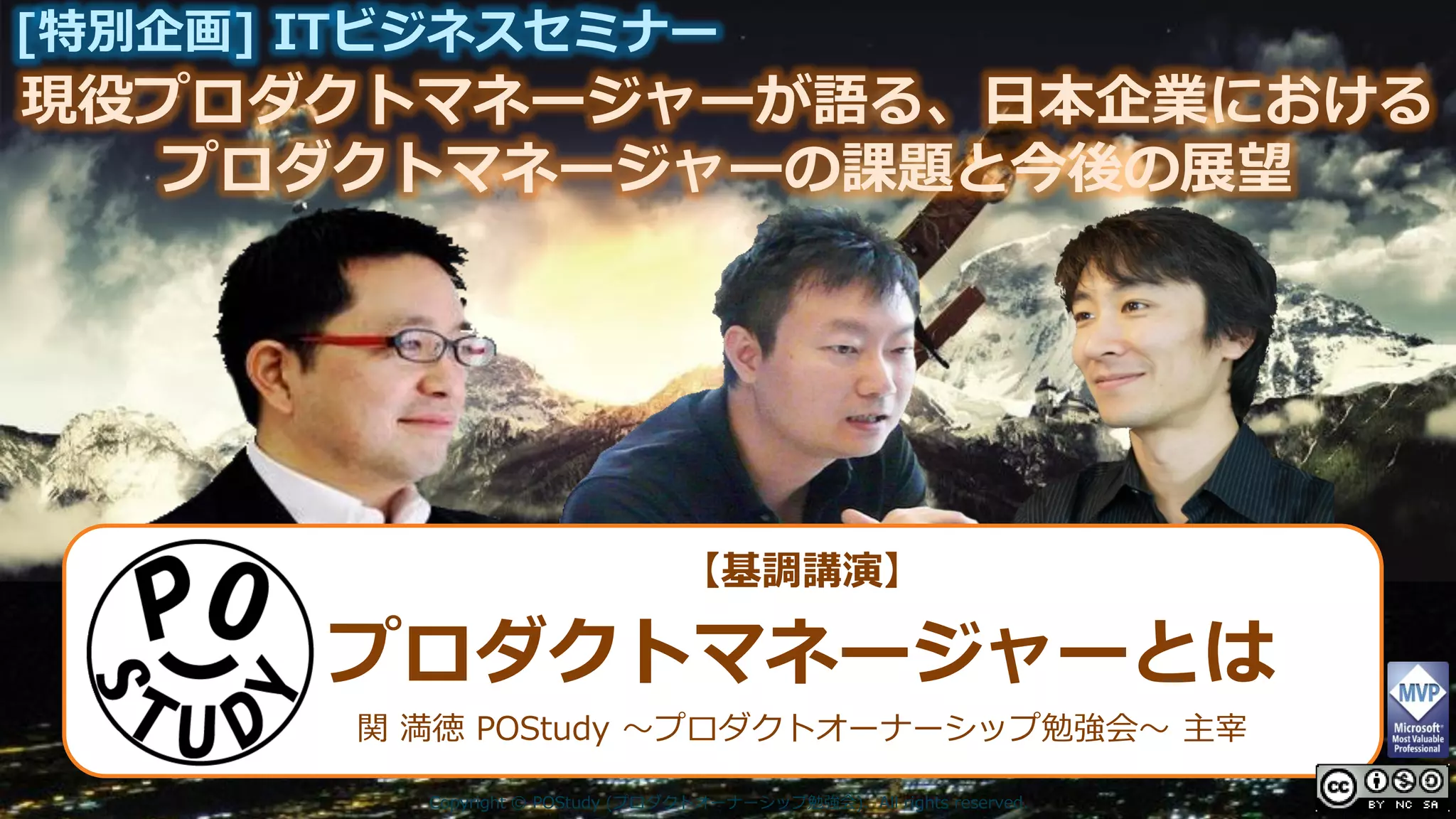 現役プロダクトマネージャーが語る、日本企業における
[特別企画] ITビジネスセミナー
プロダクトマネージャーの課題と今後の展望
Copyright © POStudy (プロダクトオーナーシップ勉強会). All rights reserved.
【基調講演】
プロダクトマネージャーとは
関 満徳 POStudy ～プロダクトオーナーシップ勉強会～ 主宰
 