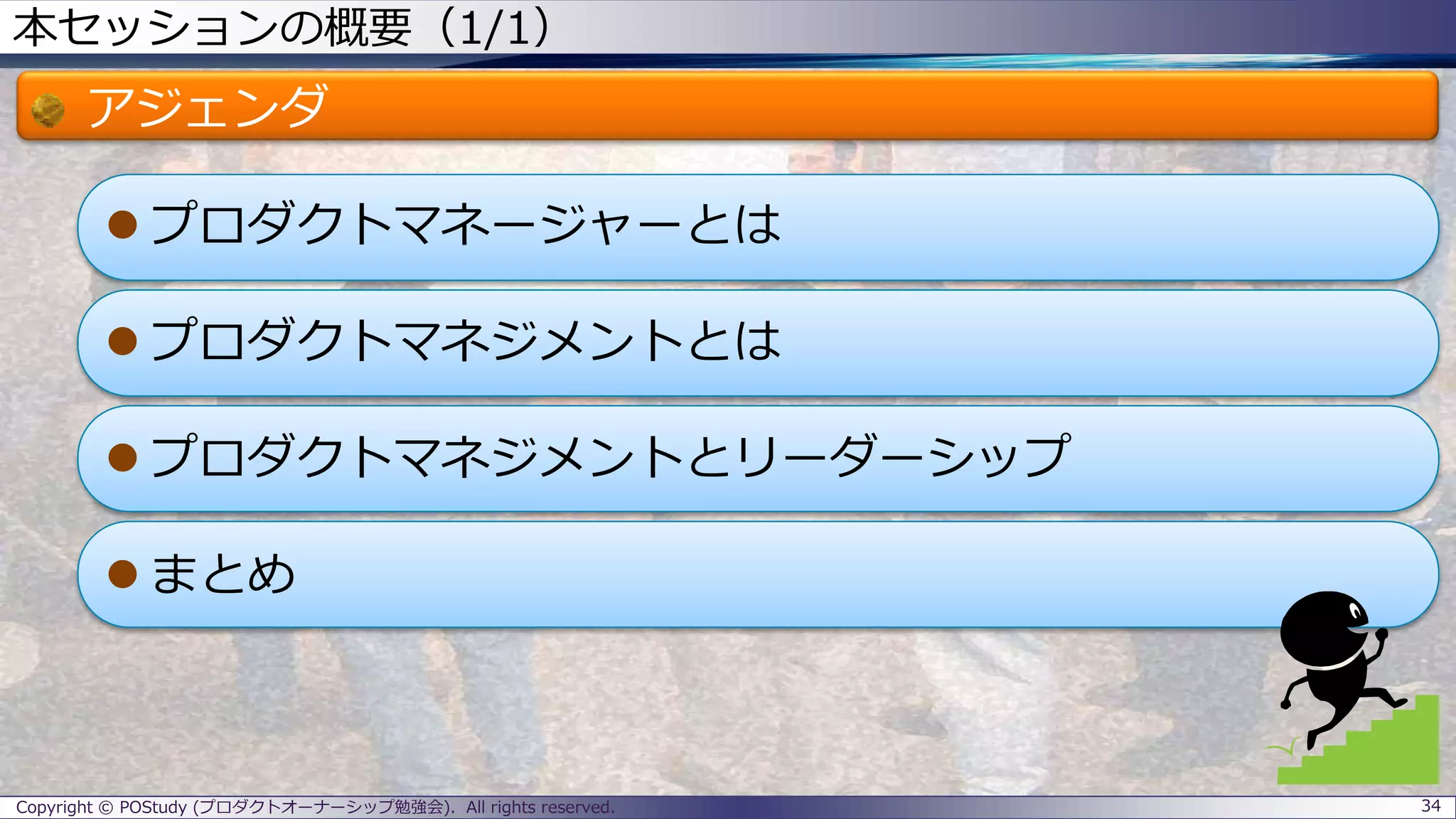 本セッションの概要（1/1）
アジェンダ
 プロダクトマネージャーとは
 プロダクトマネジメントとは
 プロダクトマネジメントとリーダーシップ
 まとめ
Copyright © POStudy (プロダクトオーナーシップ勉強会). All rights reserved. 34
 