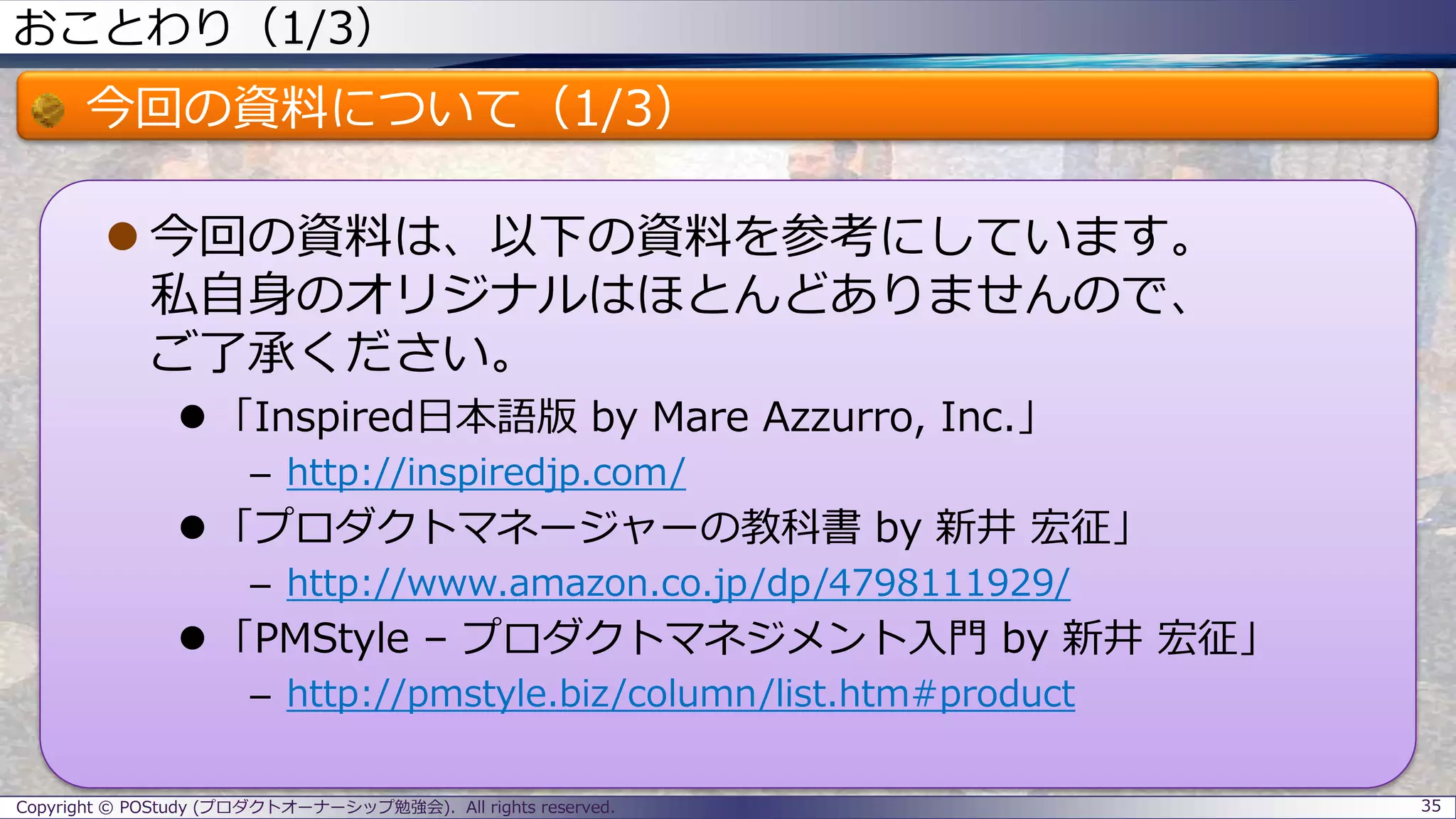 おことわり（1/3）
今回の資料について（1/3）
 今回の資料は、以下の資料を参考にしています。
私自身のオリジナルはほとんどありませんので、
ご了承ください。
 「Inspired日本語版 by Mare Azzurro, Inc.」
– http://inspiredjp.com/
 「プロダクトマネージャーの教科書 by 新井 宏征」
– http://www.amazon.co.jp/dp/4798111929/
 「PMStyle – プロダクトマネジメント入門 by 新井 宏征」
– http://pmstyle.biz/column/list.htm#product
35Copyright © POStudy (プロダクトオーナーシップ勉強会). All rights reserved.
 