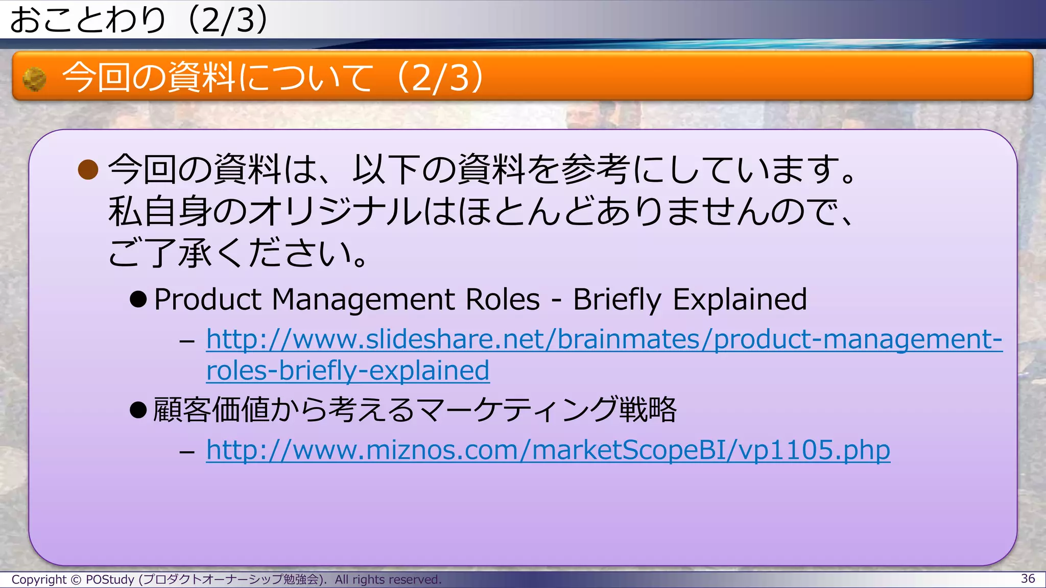 おことわり（2/3）
今回の資料について（2/3）
 今回の資料は、以下の資料を参考にしています。
私自身のオリジナルはほとんどありませんので、
ご了承ください。
 Product Management Roles - Briefly Explained
– http://www.slideshare.net/brainmates/product-management-
roles-briefly-explained
 顧客価値から考えるマーケティング戦略
– http://www.miznos.com/marketScopeBI/vp1105.php
36Copyright © POStudy (プロダクトオーナーシップ勉強会). All rights reserved.
 
