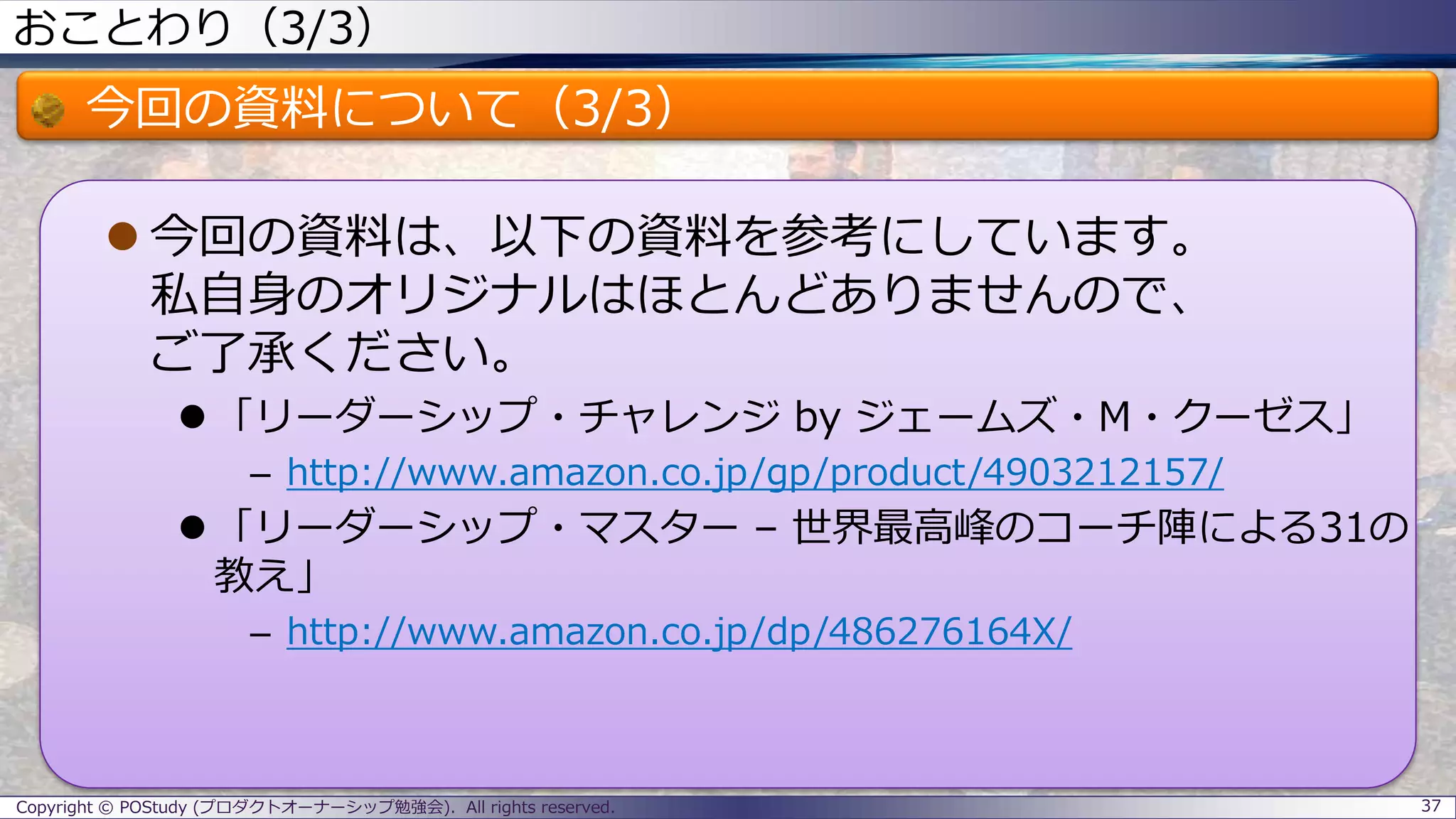 おことわり（3/3）
今回の資料について（3/3）
 今回の資料は、以下の資料を参考にしています。
私自身のオリジナルはほとんどありませんので、
ご了承ください。
 「リーダーシップ・チャレンジ by ジェームズ・M・クーゼス」
– http://www.amazon.co.jp/gp/product/4903212157/
 「リーダーシップ・マスター – 世界最高峰のコーチ陣による31の
教え」
– http://www.amazon.co.jp/dp/486276164X/
37Copyright © POStudy (プロダクトオーナーシップ勉強会). All rights reserved.
 