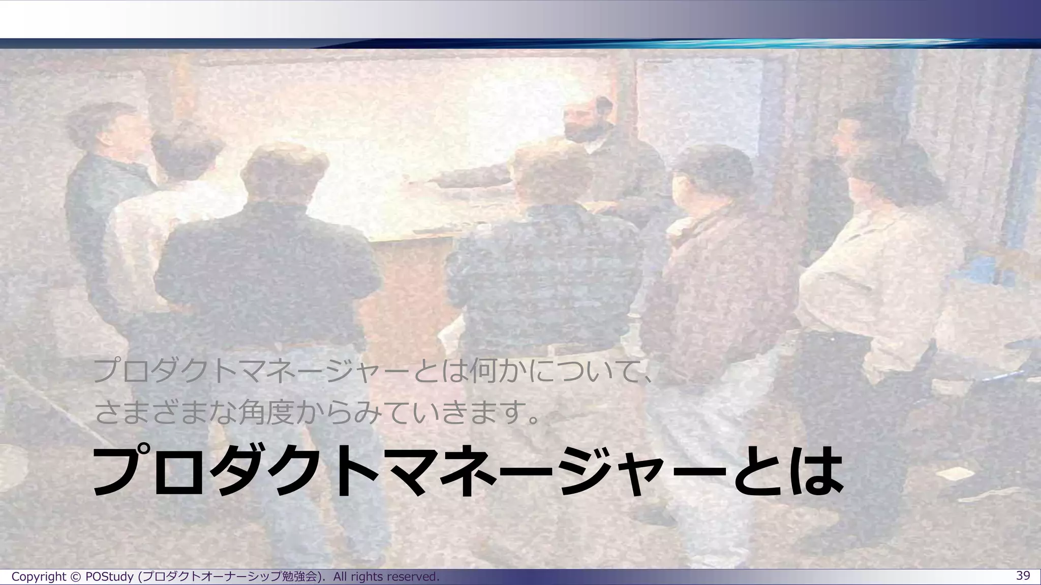 プロダクトマネージャーとは
プロダクトマネージャーとは何かについて、
さまざまな角度からみていきます。
Copyright © POStudy (プロダクトオーナーシップ勉強会). All rights reserved. 39
 