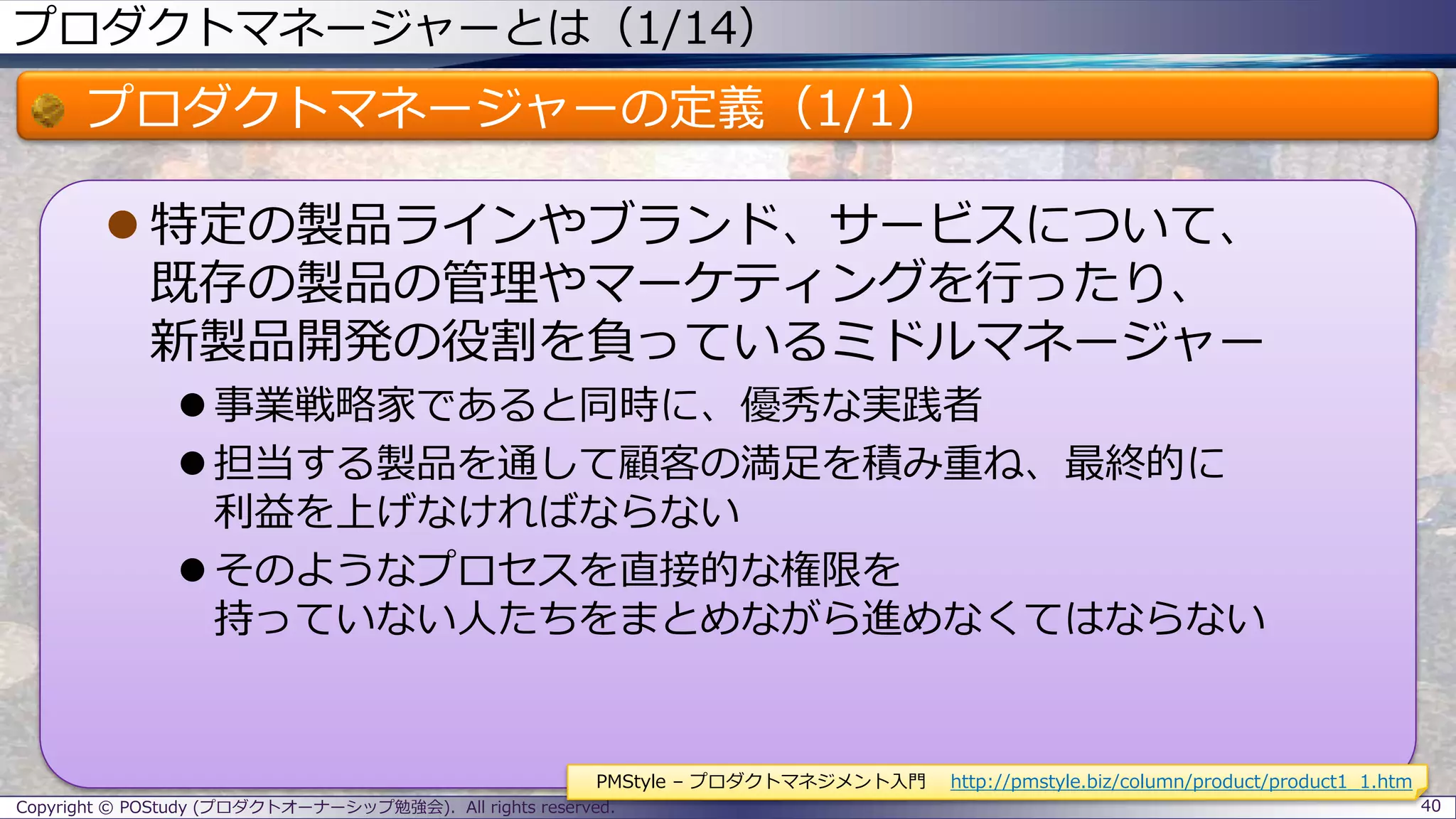 プロダクトマネージャーとは（1/14）
プロダクトマネージャーの定義（1/1）
 特定の製品ラインやブランド、サービスについて、
既存の製品の管理やマーケティングを行ったり、
新製品開発の役割を負っているミドルマネージャー
 事業戦略家であると同時に、優秀な実践者
 担当する製品を通して顧客の満足を積み重ね、最終的に
利益を上げなければならない
 そのようなプロセスを直接的な権限を
持っていない人たちをまとめながら進めなくてはならない
Copyright © POStudy (プロダクトオーナーシップ勉強会). All rights reserved. 40
PMStyle – プロダクトマネジメント入門 http://pmstyle.biz/column/product/product1_1.htm
 