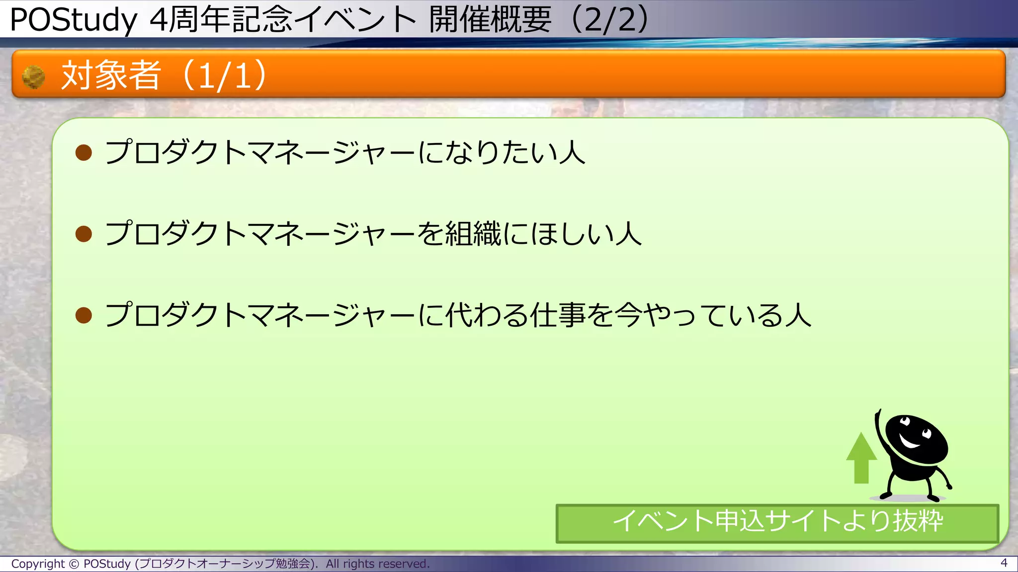 POStudy 4周年記念イベント 開催概要（2/2）
対象者（1/1）
 プロダクトマネージャーになりたい人
 プロダクトマネージャーを組織にほしい人
 プロダクトマネージャーに代わる仕事を今やっている人
4Copyright © POStudy (プロダクトオーナーシップ勉強会). All rights reserved.
イベント申込サイトより抜粋
 