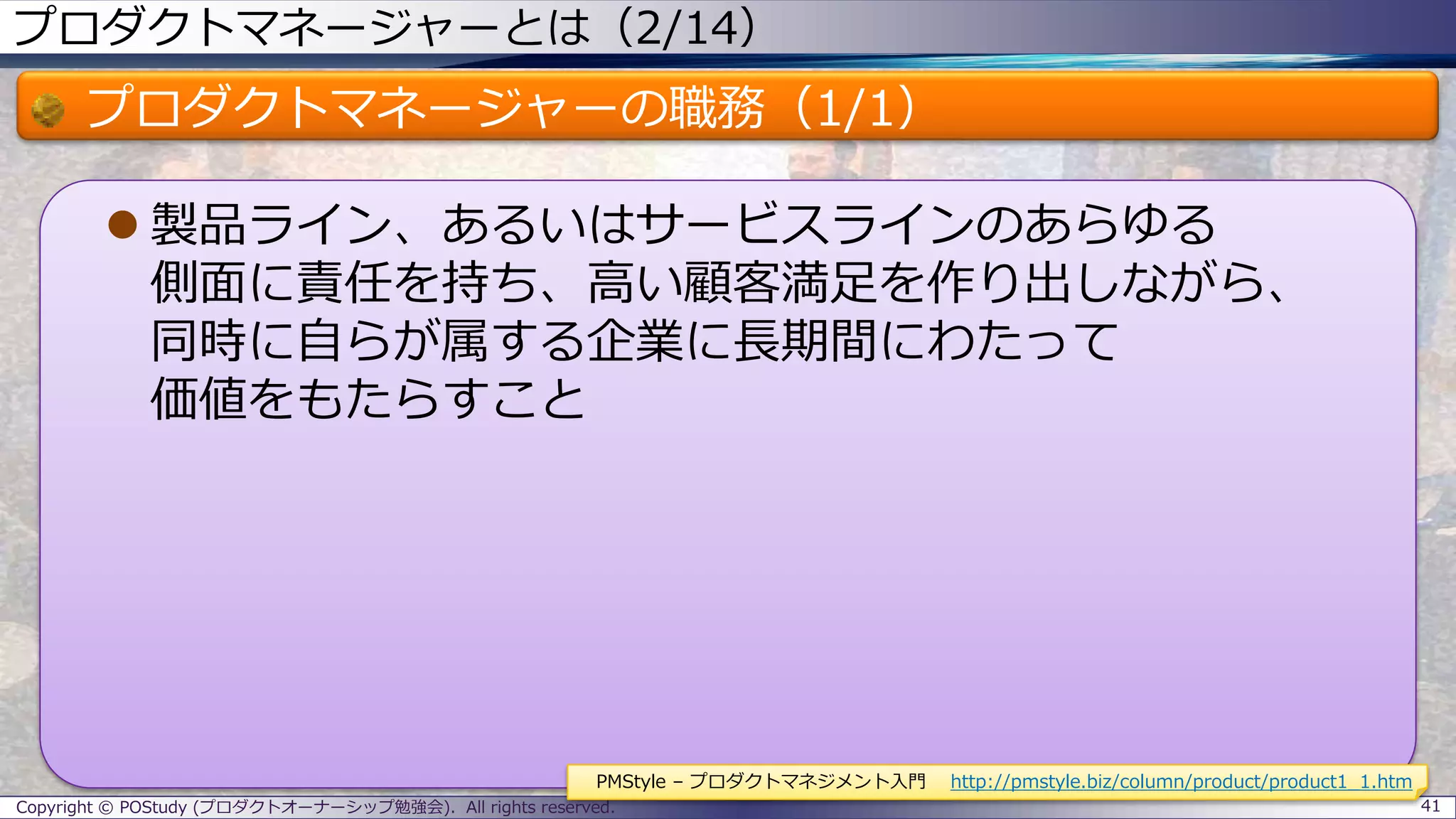 プロダクトマネージャーとは（2/14）
プロダクトマネージャーの職務（1/1）
 製品ライン、あるいはサービスラインのあらゆる
側面に責任を持ち、高い顧客満足を作り出しながら、
同時に自らが属する企業に長期間にわたって
価値をもたらすこと
Copyright © POStudy (プロダクトオーナーシップ勉強会). All rights reserved. 41
PMStyle – プロダクトマネジメント入門 http://pmstyle.biz/column/product/product1_1.htm
 
