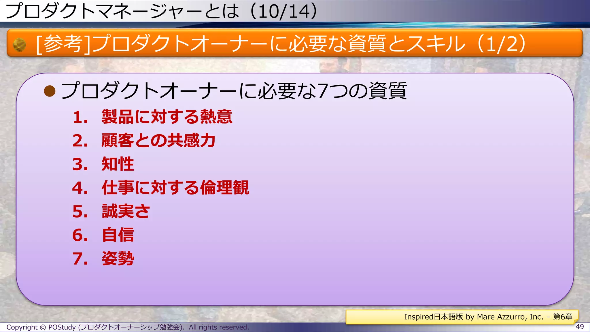 プロダクトマネージャーとは（10/14）
[参考]プロダクトオーナーに必要な資質とスキル（1/2）
 プロダクトオーナーに必要な7つの資質
1. 製品に対する熱意
2. 顧客との共感力
3. 知性
4. 仕事に対する倫理観
5. 誠実さ
6. 自信
7. 姿勢
Copyright © POStudy (プロダクトオーナーシップ勉強会). All rights reserved. 49
Inspired日本語版 by Mare Azzurro, Inc. – 第6章
 