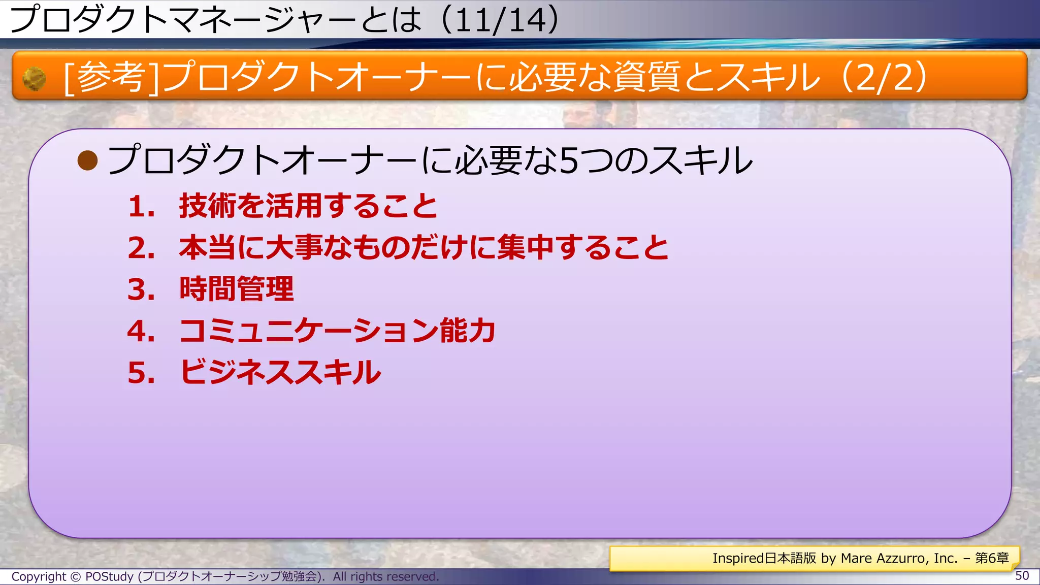 プロダクトマネージャーとは（11/14）
[参考]プロダクトオーナーに必要な資質とスキル（2/2）
 プロダクトオーナーに必要な5つのスキル
1. 技術を活用すること
2. 本当に大事なものだけに集中すること
3. 時間管理
4. コミュニケーション能力
5. ビジネススキル
Copyright © POStudy (プロダクトオーナーシップ勉強会). All rights reserved. 50
Inspired日本語版 by Mare Azzurro, Inc. – 第6章
 