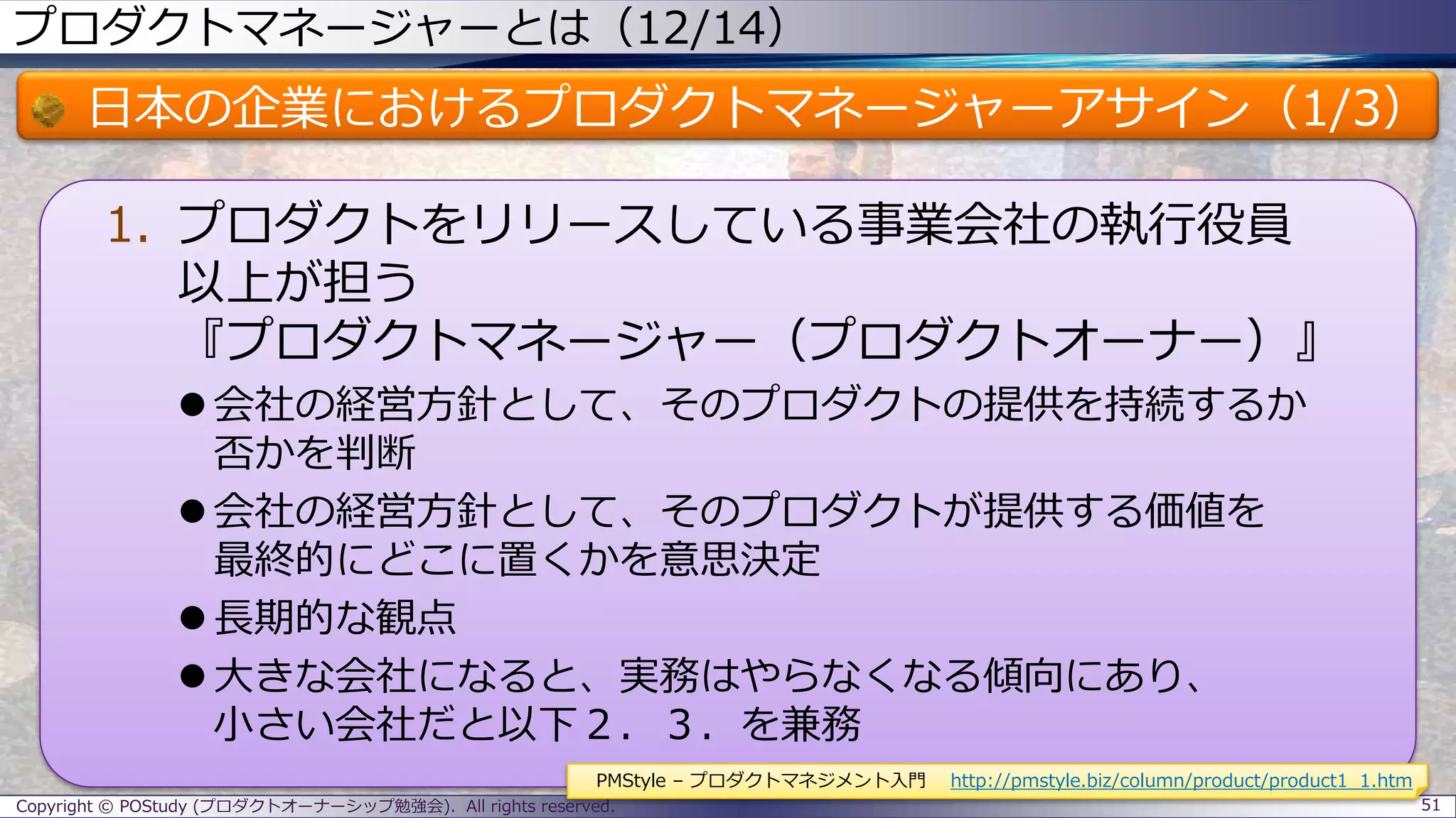 プロダクトマネージャーとは（12/14）
日本の企業におけるプロダクトマネージャーアサイン（1/3）
1. プロダクトをリリースしている事業会社の執行役員
以上が担う
『プロダクトマネージャー（プロダクトオーナー）』
 会社の経営方針として、そのプロダクトの提供を持続するか
否かを判断
 会社の経営方針として、そのプロダクトが提供する価値を
最終的にどこに置くかを意思決定
 長期的な観点
 大きな会社になると、実務はやらなくなる傾向にあり、
小さい会社だと以下２．３．を兼務
Copyright © POStudy (プロダクトオーナーシップ勉強会). All rights reserved. 51
PMStyle – プロダクトマネジメント入門 http://pmstyle.biz/column/product/product1_1.htm
 