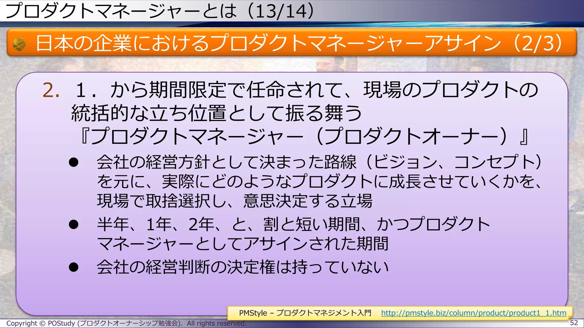 プロダクトマネージャーとは（13/14）
日本の企業におけるプロダクトマネージャーアサイン（2/3）
2. １．から期間限定で任命されて、現場のプロダクトの
統括的な立ち位置として振る舞う
『プロダクトマネージャー（プロダクトオーナー）』
 会社の経営方針として決まった路線（ビジョン、コンセプト）
を元に、実際にどのようなプロダクトに成長させていくかを、
現場で取捨選択し、意思決定する立場
 半年、1年、2年、と、割と短い期間、かつプロダクト
マネージャーとしてアサインされた期間
 会社の経営判断の決定権は持っていない
Copyright © POStudy (プロダクトオーナーシップ勉強会). All rights reserved. 52
PMStyle – プロダクトマネジメント入門 http://pmstyle.biz/column/product/product1_1.htm
 