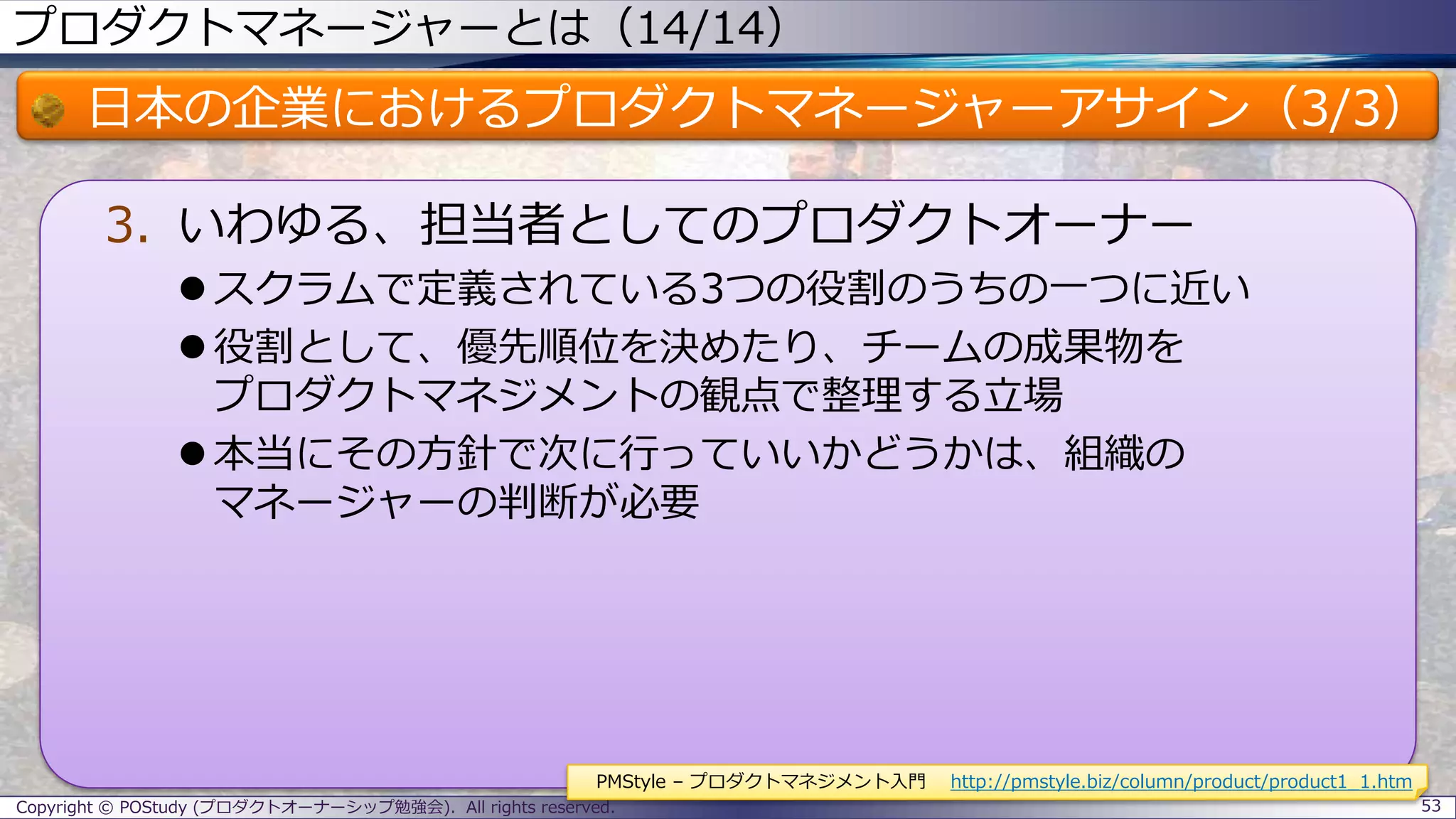 プロダクトマネージャーとは（14/14）
日本の企業におけるプロダクトマネージャーアサイン（3/3）
3. いわゆる、担当者としてのプロダクトオーナー
 スクラムで定義されている3つの役割のうちの一つに近い
 役割として、優先順位を決めたり、チームの成果物を
プロダクトマネジメントの観点で整理する立場
 本当にその方針で次に行っていいかどうかは、組織の
マネージャーの判断が必要
Copyright © POStudy (プロダクトオーナーシップ勉強会). All rights reserved. 53
PMStyle – プロダクトマネジメント入門 http://pmstyle.biz/column/product/product1_1.htm
 