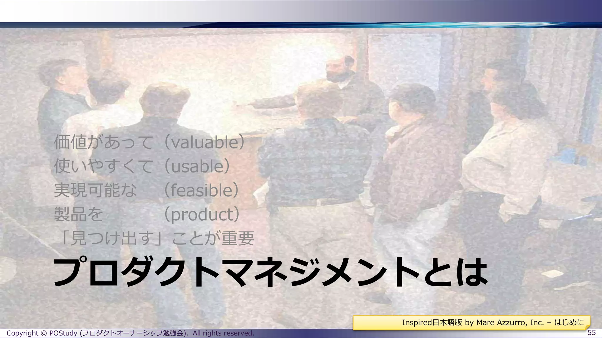 プロダクトマネジメントとは
価値があって（valuable）
使いやすくて（usable）
実現可能な （feasible）
製品を （product）
「見つけ出す」ことが重要
Copyright © POStudy (プロダクトオーナーシップ勉強会). All rights reserved. 55
Inspired日本語版 by Mare Azzurro, Inc. – はじめに
 