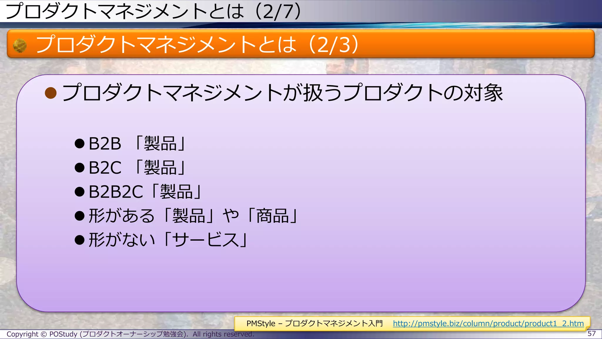 プロダクトマネジメントとは（2/7）
プロダクトマネジメントとは（2/3）
 プロダクトマネジメントが扱うプロダクトの対象
 B2B 「製品」
 B2C 「製品」
 B2B2C「製品」
 形がある「製品」や「商品」
 形がない「サービス」
Copyright © POStudy (プロダクトオーナーシップ勉強会). All rights reserved. 57
PMStyle – プロダクトマネジメント入門 http://pmstyle.biz/column/product/product1_2.htm
 