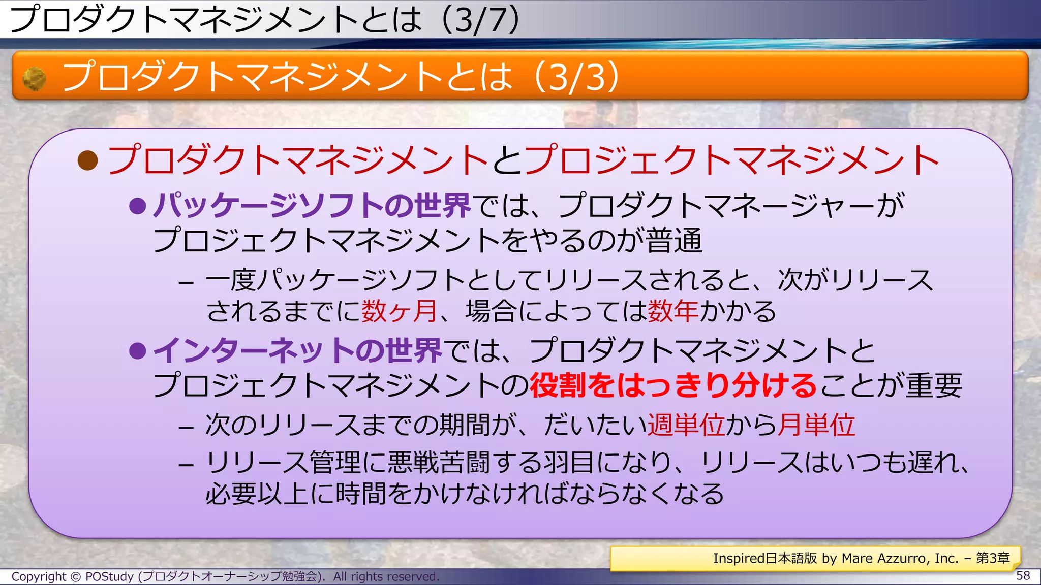 プロダクトマネジメントとは（3/7）
プロダクトマネジメントとは（3/3）
 プロダクトマネジメントとプロジェクトマネジメント
 パッケージソフトの世界では、プロダクトマネージャーが
プロジェクトマネジメントをやるのが普通
– 一度パッケージソフトとしてリリースされると、次がリリース
されるまでに数ヶ月、場合によっては数年かかる
 インターネットの世界では、プロダクトマネジメントと
プロジェクトマネジメントの役割をはっきり分けることが重要
– 次のリリースまでの期間が、だいたい週単位から月単位
– リリース管理に悪戦苦闘する羽目になり、リリースはいつも遅れ、
必要以上に時間をかけなければならなくなる
Copyright © POStudy (プロダクトオーナーシップ勉強会). All rights reserved. 58
Inspired日本語版 by Mare Azzurro, Inc. – 第3章
 