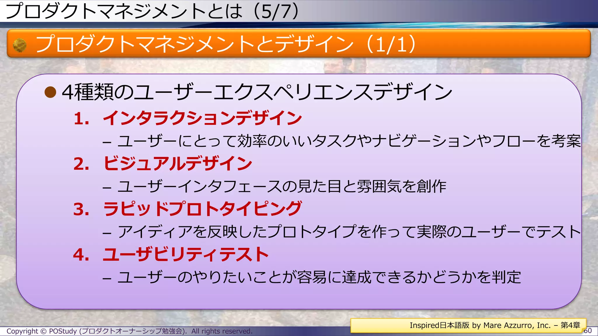 プロダクトマネジメントとは（5/7）
プロダクトマネジメントとデザイン（1/1）
 4種類のユーザーエクスペリエンスデザイン
1. インタラクションデザイン
– ユーザーにとって効率のいいタスクやナビゲーションやフローを考案
2. ビジュアルデザイン
– ユーザーインタフェースの見た目と雰囲気を創作
3. ラピッドプロトタイピング
– アイディアを反映したプロトタイプを作って実際のユーザーでテスト
4. ユーザビリティテスト
– ユーザーのやりたいことが容易に達成できるかどうかを判定
Copyright © POStudy (プロダクトオーナーシップ勉強会). All rights reserved. 60
Inspired日本語版 by Mare Azzurro, Inc. – 第4章
 