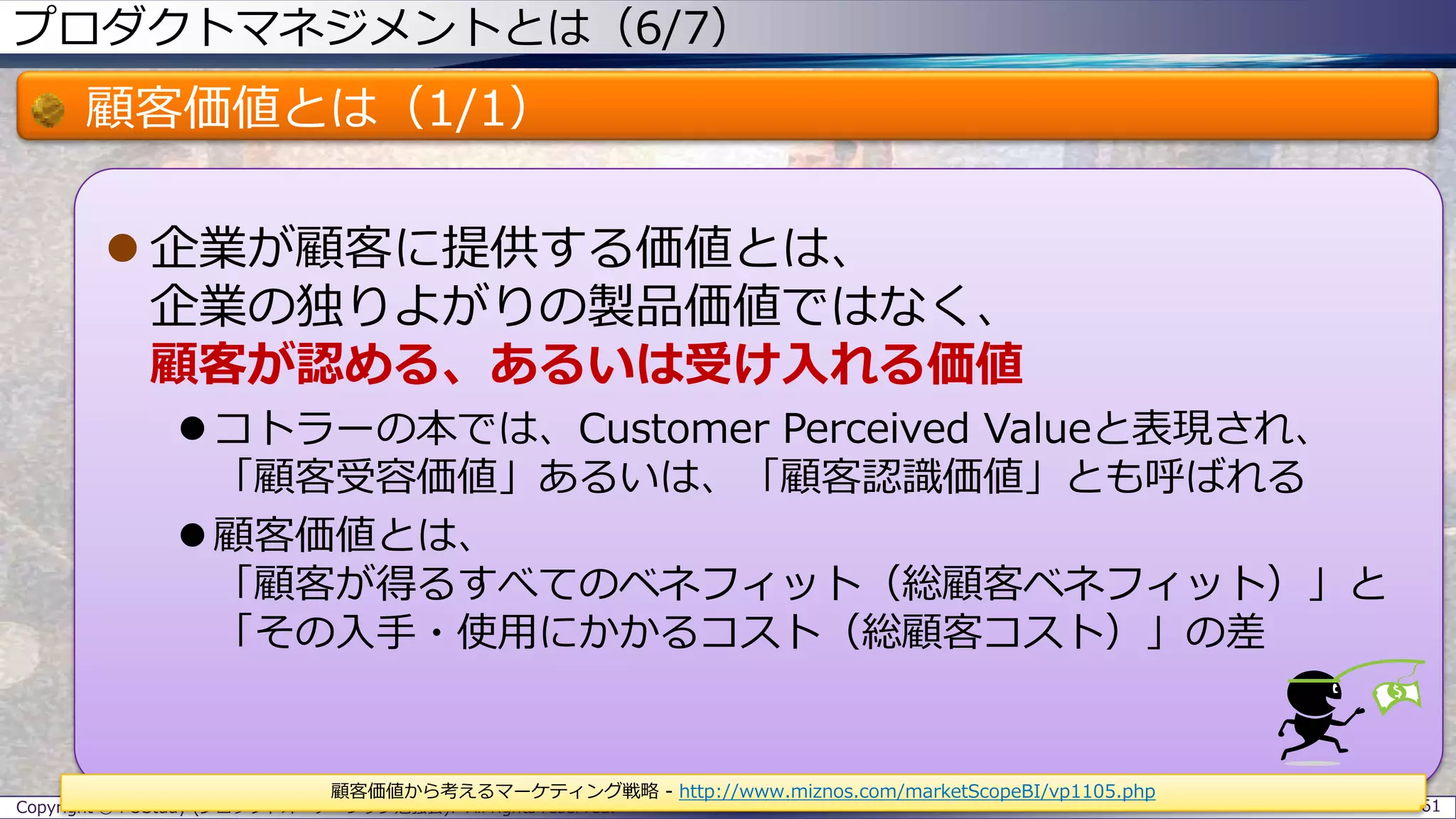 プロダクトマネジメントとは（6/7）
顧客価値とは（1/1）
 企業が顧客に提供する価値とは、
企業の独りよがりの製品価値ではなく、
顧客が認める、あるいは受け入れる価値
 コトラーの本では、Customer Perceived Valueと表現され、
「顧客受容価値」あるいは、「顧客認識価値」とも呼ばれる
 顧客価値とは、
「顧客が得るすべてのベネフィット（総顧客ベネフィット）」と
「その入手・使用にかかるコスト（総顧客コスト）」の差
Copyright © POStudy (プロダクトオーナーシップ勉強会). All rights reserved. 61
顧客価値から考えるマーケティング戦略 - http://www.miznos.com/marketScopeBI/vp1105.php
 