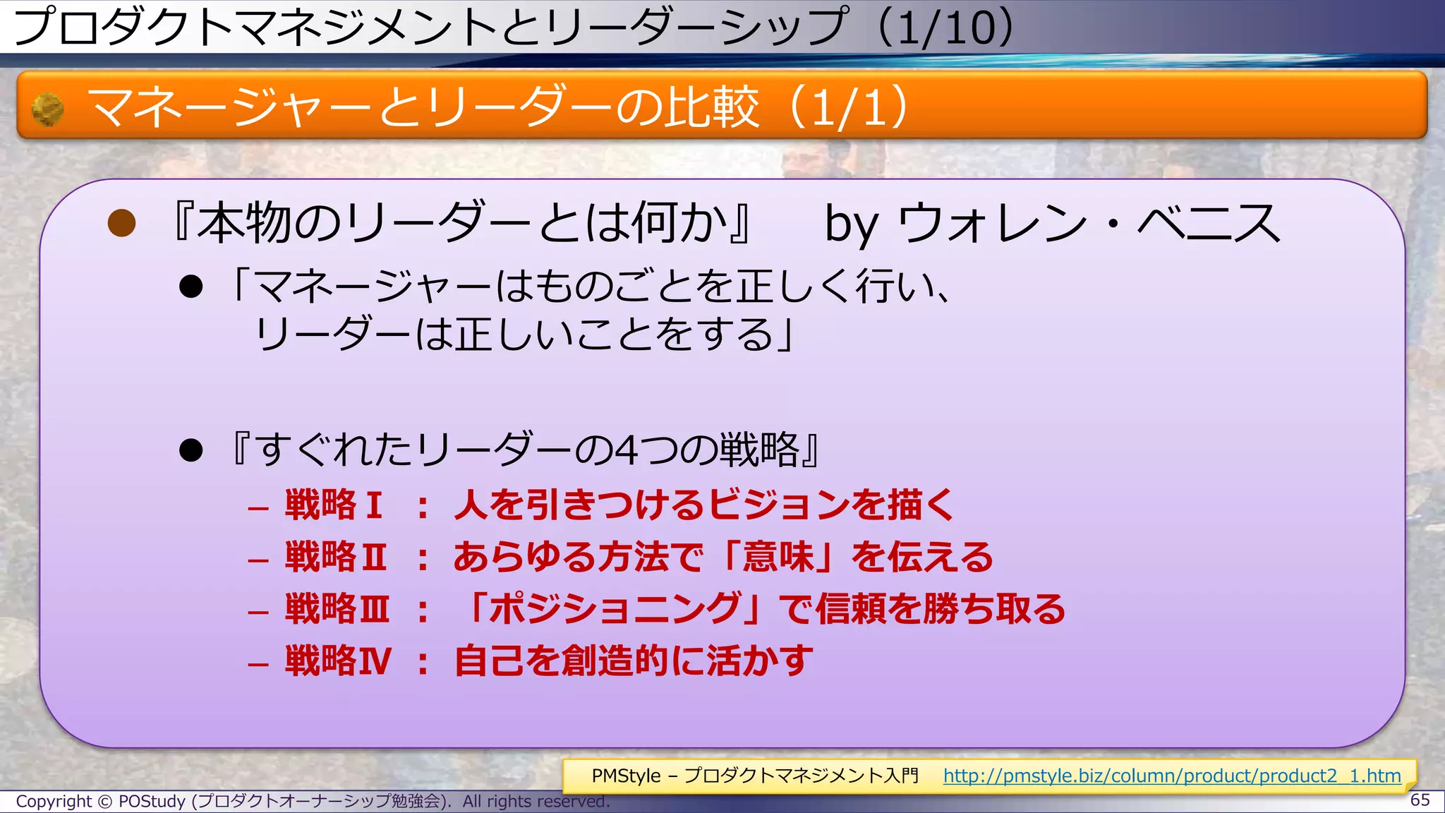 プロダクトマネジメントとリーダーシップ（1/10）
マネージャーとリーダーの比較（1/1）
 『本物のリーダーとは何か』 by ウォレン・ベニス
 「マネージャーはものごとを正しく行い、
リーダーは正しいことをする」
 『すぐれたリーダーの4つの戦略』
– 戦略Ⅰ ： 人を引きつけるビジョンを描く
– 戦略Ⅱ ： あらゆる方法で「意味」を伝える
– 戦略Ⅲ ： 「ポジショニング」で信頼を勝ち取る
– 戦略Ⅳ ： 自己を創造的に活かす
Copyright © POStudy (プロダクトオーナーシップ勉強会). All rights reserved. 65
PMStyle – プロダクトマネジメント入門 http://pmstyle.biz/column/product/product2_1.htm
 