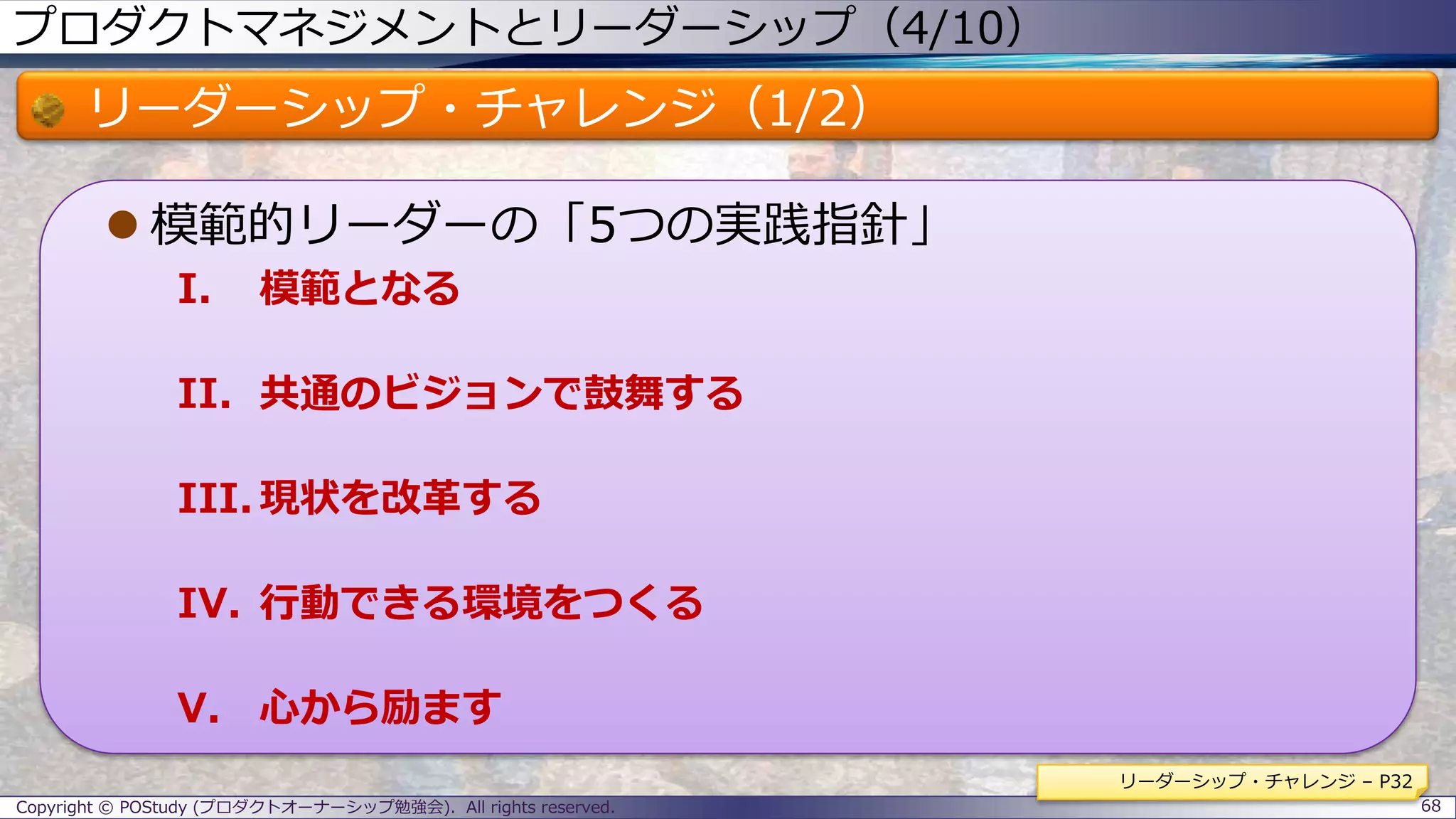 プロダクトマネジメントとリーダーシップ（4/10）
リーダーシップ・チャレンジ（1/2）
 模範的リーダーの「5つの実践指針」
I. 模範となる
II. 共通のビジョンで鼓舞する
III. 現状を改革する
IV. 行動できる環境をつくる
V. 心から励ます
Copyright © POStudy (プロダクトオーナーシップ勉強会). All rights reserved. 68
リーダーシップ・チャレンジ – P32
 