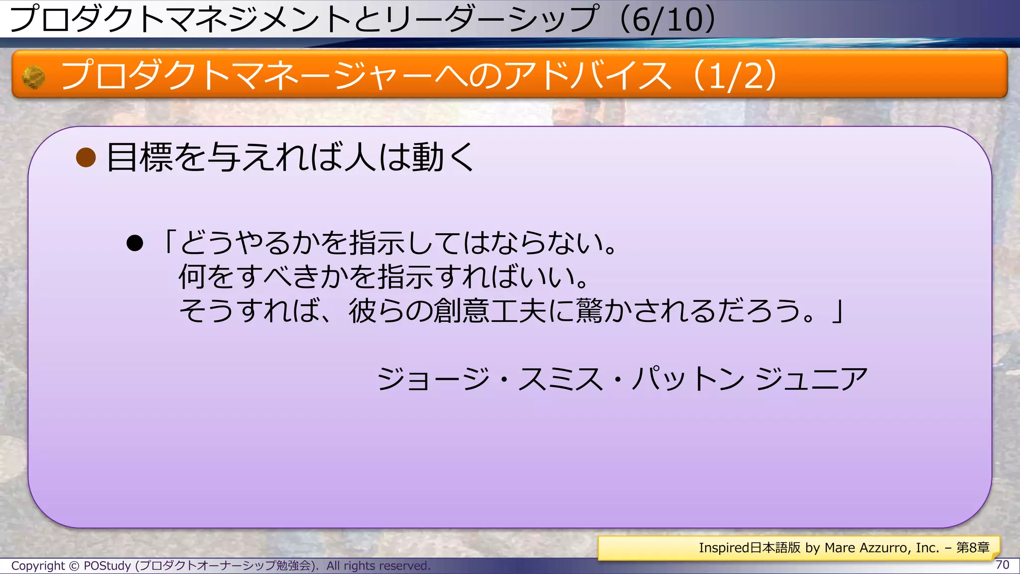 プロダクトマネジメントとリーダーシップ（6/10）
プロダクトマネージャーへのアドバイス（1/2）
 目標を与えれば人は動く
 「どうやるかを指示してはならない。
何をすべきかを指示すればいい。
そうすれば、彼らの創意工夫に驚かされるだろう。」
ジョージ・スミス・パットン ジュニア
Copyright © POStudy (プロダクトオーナーシップ勉強会). All rights reserved. 70
Inspired日本語版 by Mare Azzurro, Inc. – 第8章
 