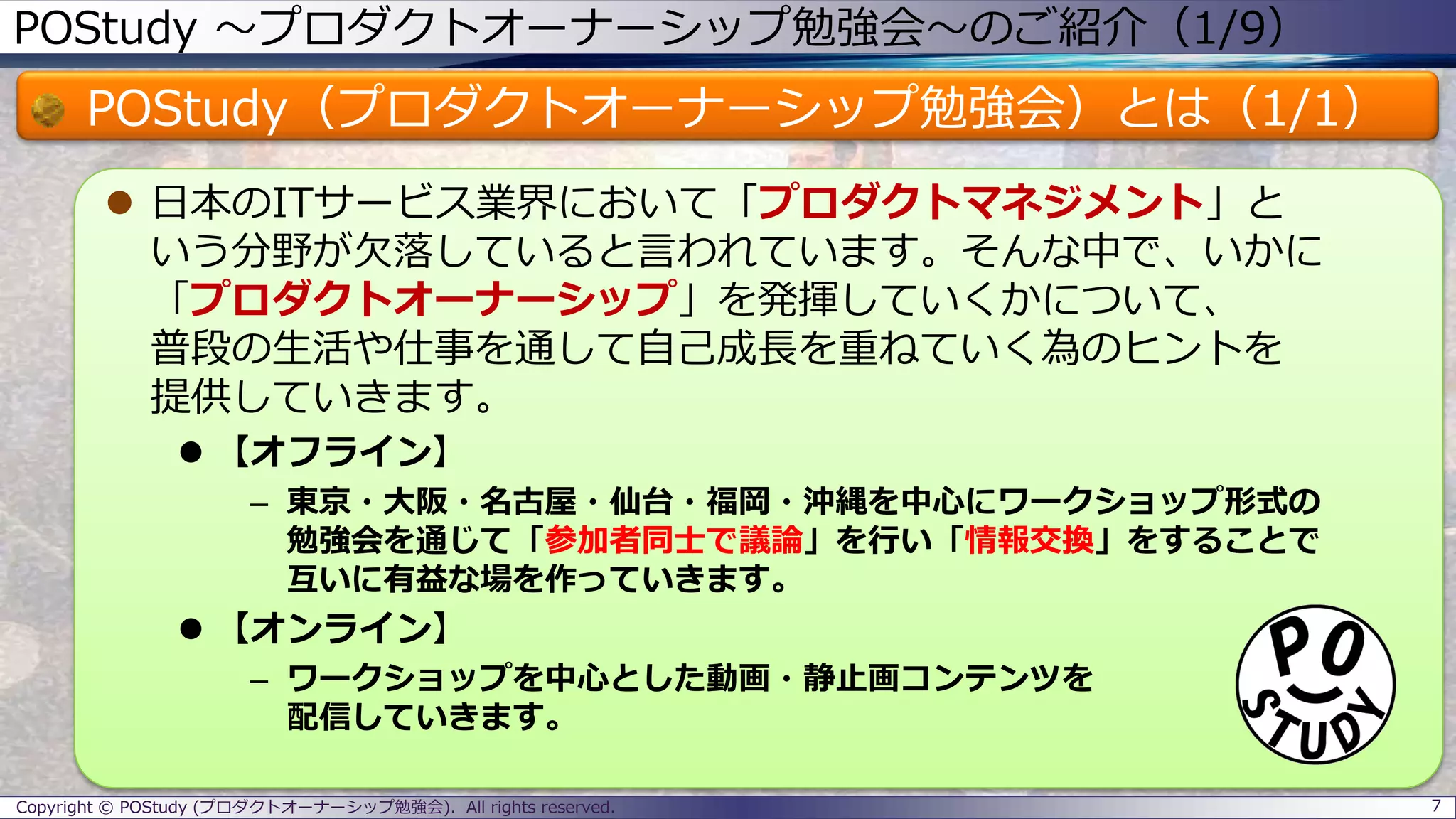 POStudy ～プロダクトオーナーシップ勉強会～のご紹介（1/9）
POStudy（プロダクトオーナーシップ勉強会）とは（1/1）
 日本のITサービス業界において「プロダクトマネジメント」と
いう分野が欠落していると言われています。そんな中で、いかに
「プロダクトオーナーシップ」を発揮していくかについて、
普段の生活や仕事を通して自己成長を重ねていく為のヒントを
提供していきます。
 【オフライン】
– 東京・大阪・名古屋・仙台・福岡・沖縄を中心にワークショップ形式の
勉強会を通じて「参加者同士で議論」を行い「情報交換」をすることで
互いに有益な場を作っていきます。
 【オンライン】
– ワークショップを中心とした動画・静止画コンテンツを
配信していきます。
Copyright © POStudy (プロダクトオーナーシップ勉強会). All rights reserved. 7
 