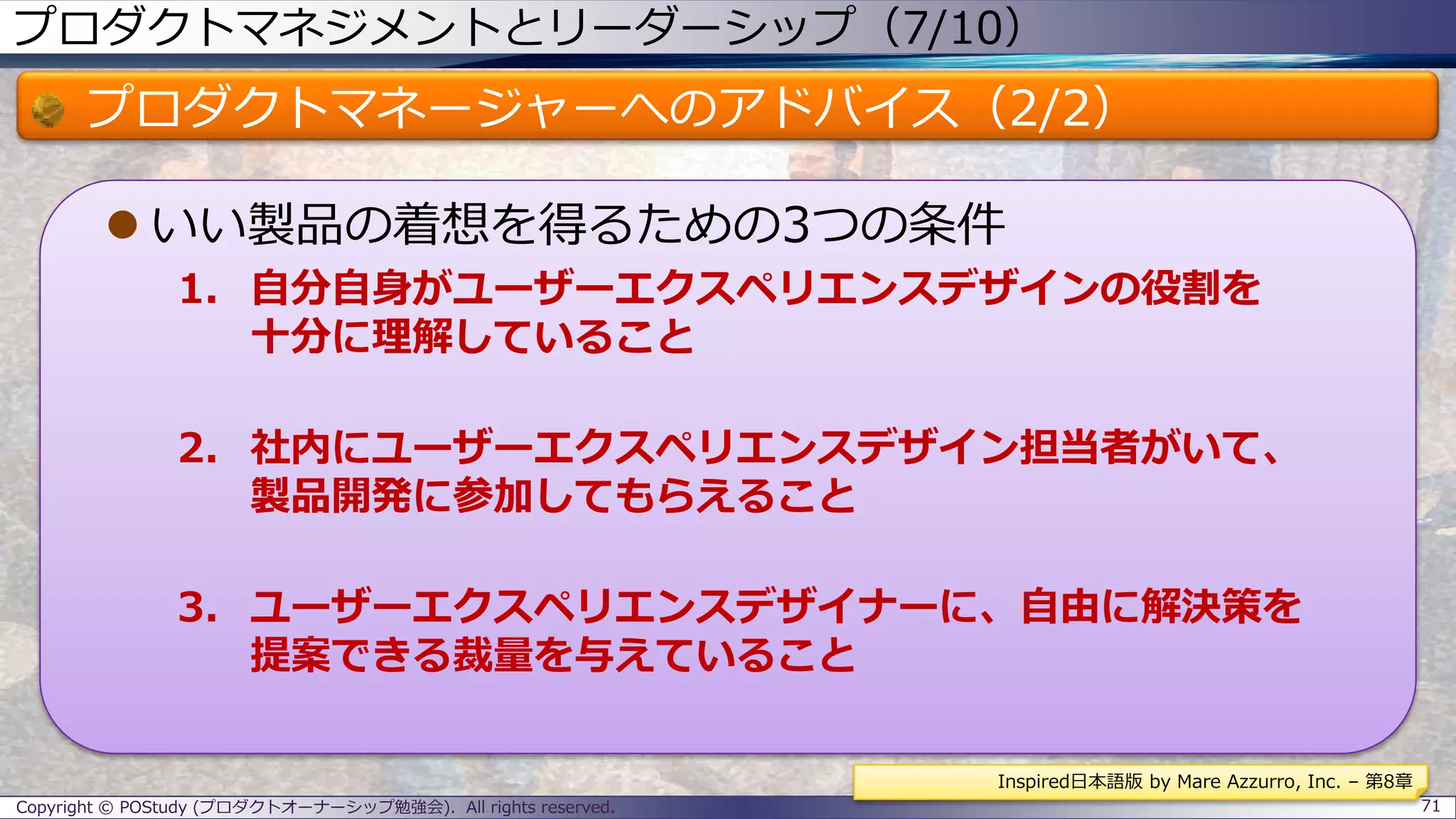 プロダクトマネジメントとリーダーシップ（7/10）
プロダクトマネージャーへのアドバイス（2/2）
 いい製品の着想を得るための3つの条件
1. 自分自身がユーザーエクスペリエンスデザインの役割を
十分に理解していること
2. 社内にユーザーエクスペリエンスデザイン担当者がいて、
製品開発に参加してもらえること
3. ユーザーエクスペリエンスデザイナーに、自由に解決策を
提案できる裁量を与えていること
Copyright © POStudy (プロダクトオーナーシップ勉強会). All rights reserved. 71
Inspired日本語版 by Mare Azzurro, Inc. – 第8章
 