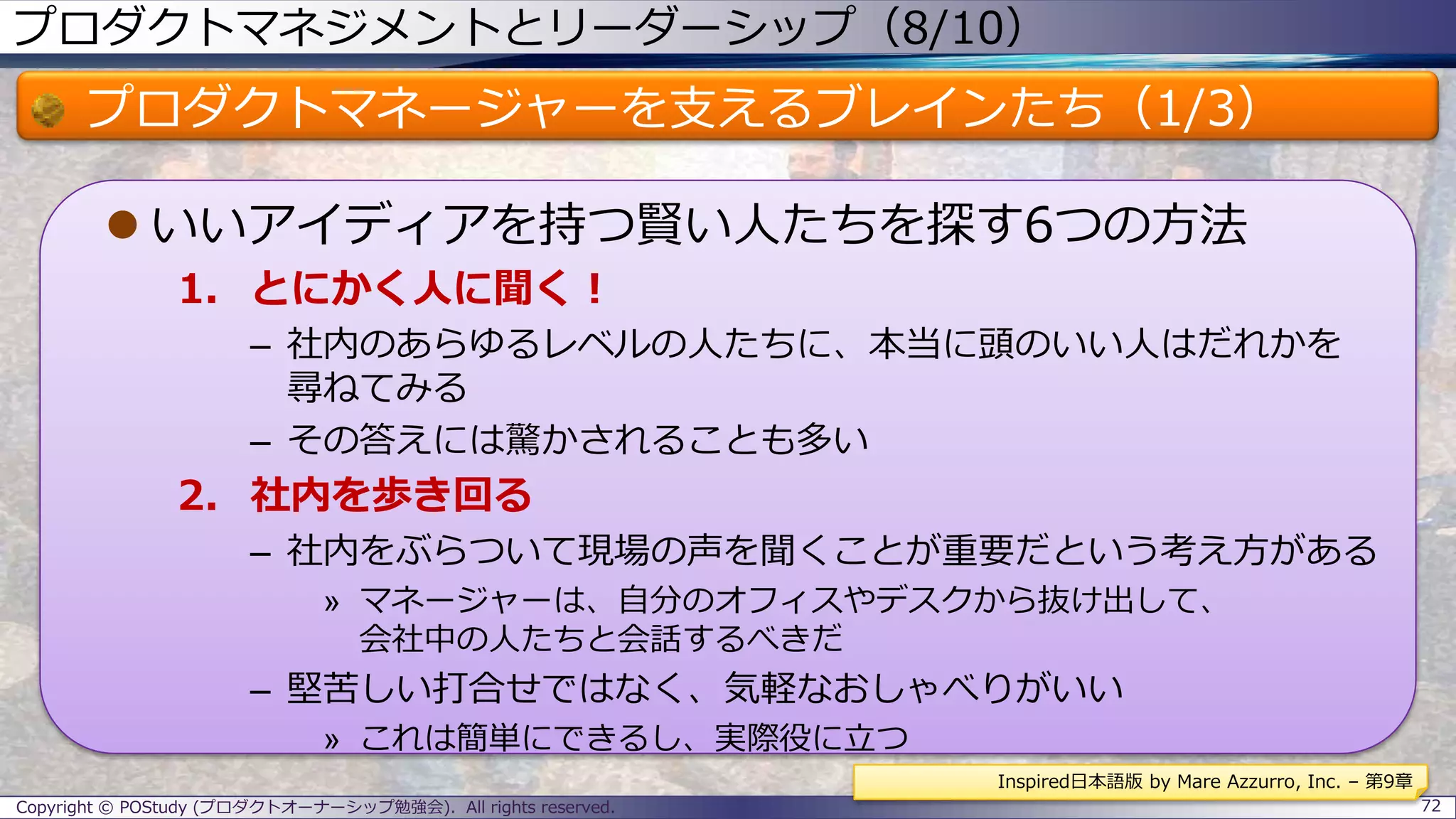 プロダクトマネジメントとリーダーシップ（8/10）
プロダクトマネージャーを支えるブレインたち（1/3）
 いいアイディアを持つ賢い人たちを探す6つの方法
1. とにかく人に聞く！
– 社内のあらゆるレベルの人たちに、本当に頭のいい人はだれかを
尋ねてみる
– その答えには驚かされることも多い
2. 社内を歩き回る
– 社内をぶらついて現場の声を聞くことが重要だという考え方がある
» マネージャーは、自分のオフィスやデスクから抜け出して、
会社中の人たちと会話するべきだ
– 堅苦しい打合せではなく、気軽なおしゃべりがいい
» これは簡単にできるし、実際役に立つ
Copyright © POStudy (プロダクトオーナーシップ勉強会). All rights reserved. 72
Inspired日本語版 by Mare Azzurro, Inc. – 第9章
 