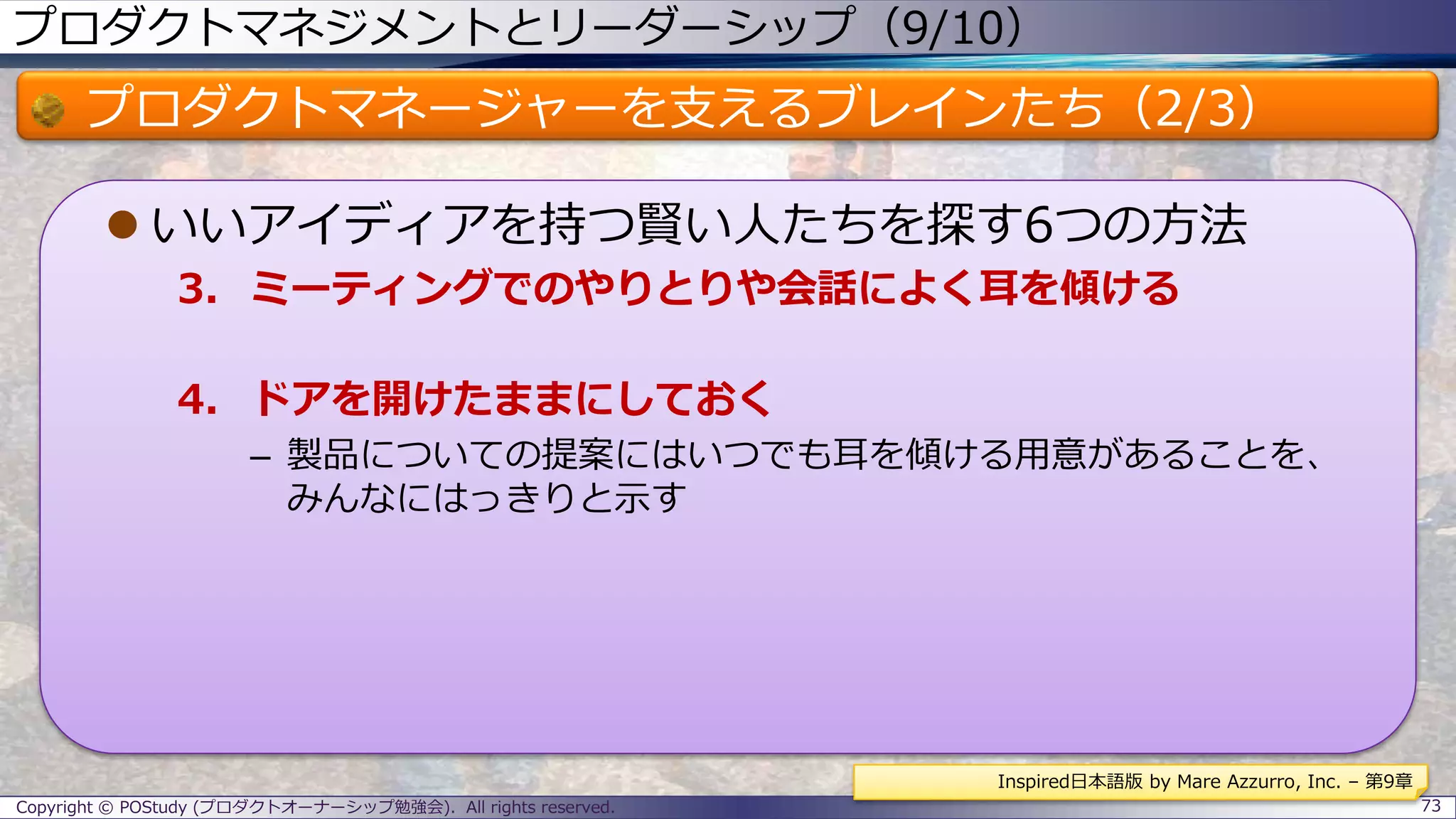 プロダクトマネジメントとリーダーシップ（9/10）
プロダクトマネージャーを支えるブレインたち（2/3）
 いいアイディアを持つ賢い人たちを探す6つの方法
3. ミーティングでのやりとりや会話によく耳を傾ける
4. ドアを開けたままにしておく
– 製品についての提案にはいつでも耳を傾ける用意があることを、
みんなにはっきりと示す
Copyright © POStudy (プロダクトオーナーシップ勉強会). All rights reserved. 73
Inspired日本語版 by Mare Azzurro, Inc. – 第9章
 