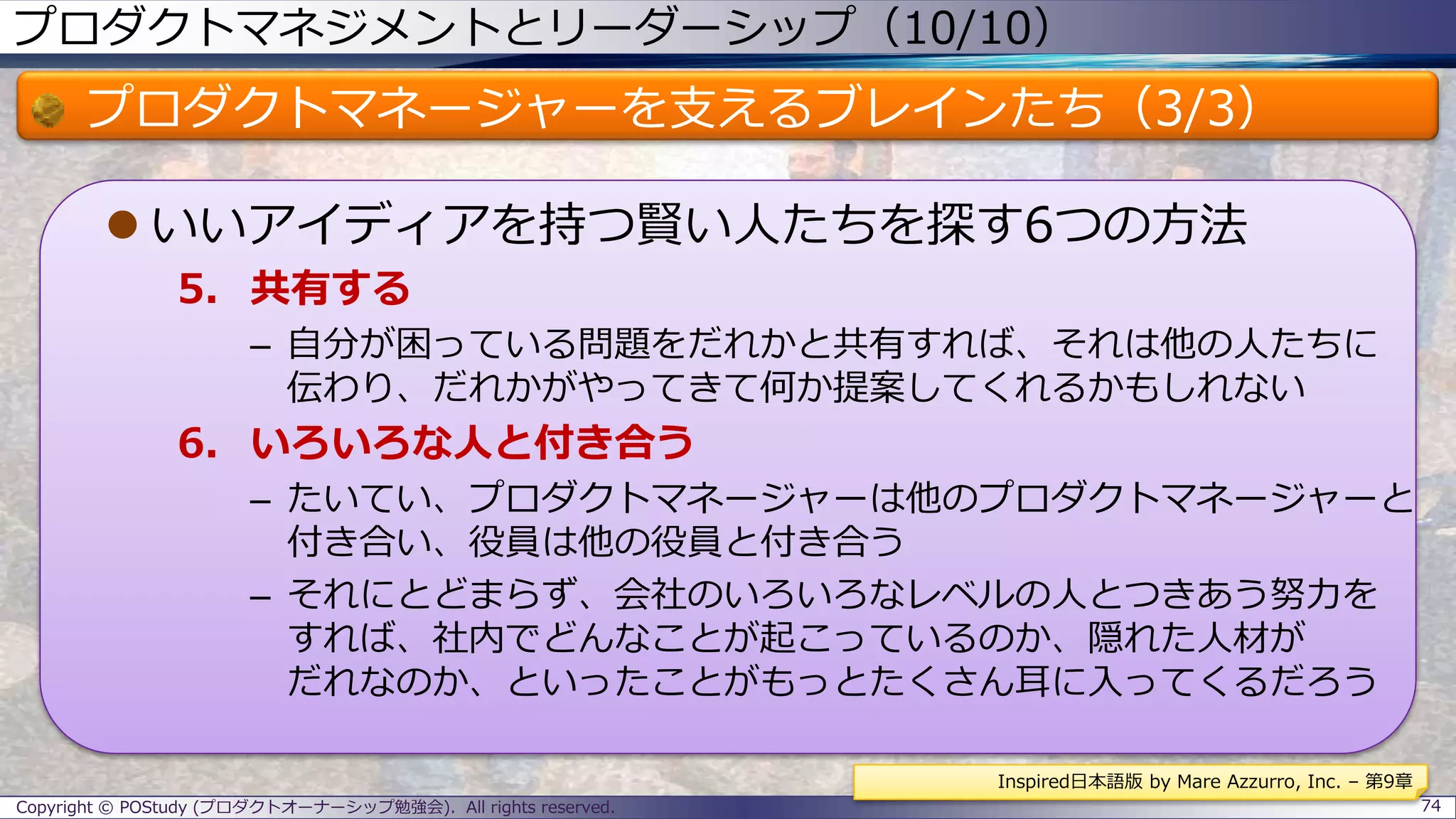 プロダクトマネジメントとリーダーシップ（10/10）
プロダクトマネージャーを支えるブレインたち（3/3）
 いいアイディアを持つ賢い人たちを探す6つの方法
5. 共有する
– 自分が困っている問題をだれかと共有すれば、それは他の人たちに
伝わり、だれかがやってきて何か提案してくれるかもしれない
6. いろいろな人と付き合う
– たいてい、プロダクトマネージャーは他のプロダクトマネージャーと
付き合い、役員は他の役員と付き合う
– それにとどまらず、会社のいろいろなレベルの人とつきあう努力を
すれば、社内でどんなことが起こっているのか、隠れた人材が
だれなのか、といったことがもっとたくさん耳に入ってくるだろう
Copyright © POStudy (プロダクトオーナーシップ勉強会). All rights reserved. 74
Inspired日本語版 by Mare Azzurro, Inc. – 第9章
 