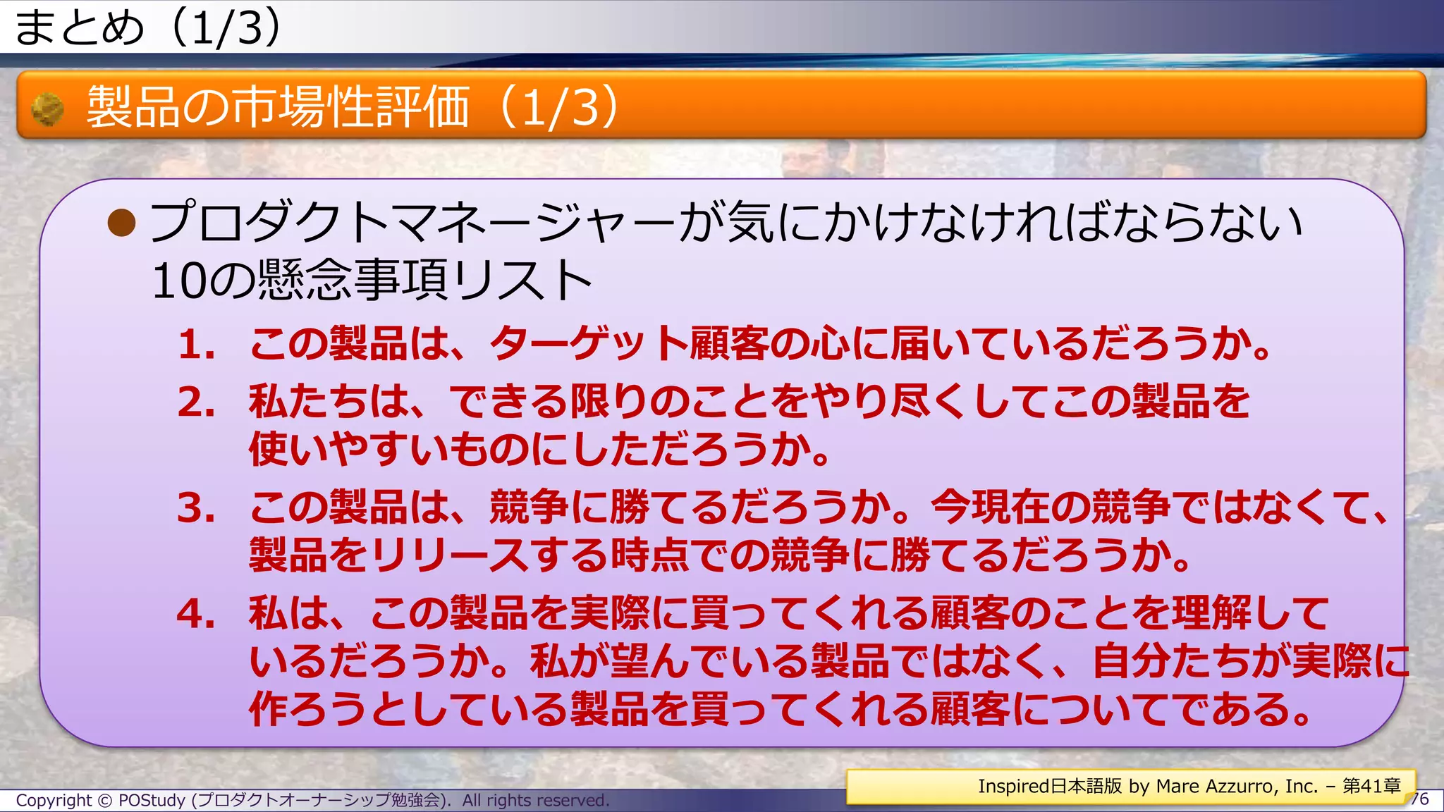 まとめ（1/3）
製品の市場性評価（1/3）
 プロダクトマネージャーが気にかけなければならない
10の懸念事項リスト
1. この製品は、ターゲット顧客の心に届いているだろうか。
2. 私たちは、できる限りのことをやり尽くしてこの製品を
使いやすいものにしただろうか。
3. この製品は、競争に勝てるだろうか。今現在の競争ではなくて、
製品をリリースする時点での競争に勝てるだろうか。
4. 私は、この製品を実際に買ってくれる顧客のことを理解して
いるだろうか。私が望んでいる製品ではなく、自分たちが実際に
作ろうとしている製品を買ってくれる顧客についてである。
Copyright © POStudy (プロダクトオーナーシップ勉強会). All rights reserved. 76
Inspired日本語版 by Mare Azzurro, Inc. – 第41章
 